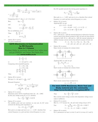 GATE Electronics and Communication Topicwise Solved Paper by RK Kanodia & Ashish Murolia Page 40 
Y s 
( ) 
U s 
2+ xw + w2 = we have 
= 1 
R LC R 
C 
= = 
C 
$ 2 L 
GATE Electronics & Communication 
by RK Kanodia 
Now in 3 Volume 
Purchase Online at maximum discount from online store 
and get POSTAL and Online Test Series Free 
visit www.nodia.co.in 
R 
Cs 
R 
= + c = 10 3 +90c 
ab + ab - 10 = 1 
= + 10 = 3 A 
For more GATE Resources, Mock Test and 
Study material join the community 
http://www.facebook.com/gateec2014 
( ) 
R sL 
sC 
sC 
1 s LC scR 
1 
1 
1 
2 = 
+ + 
= 
+ + 
s 
L R 
s 
LC 
LC 
1 
1 
2 
= 
+ + 
Comparing with s 2 n s n 0 
Here 2xwn 
L R 
= , 
and wn 
LC 
Thus x 
L 
L 
2 2 
For no oscillations, x $ 1 
Thus R 
L 
2 
$ 1 
or R 
C 
2.57 Option (B) is correct. 
For given transformer 
I 
2 
I 
1 
V n 
2 1 
= 1 = 
V 
or I1 
= I2 and V1 = nV2 
n 
Comparing with standard equation 
V1 = AV2+ BI2 
I1 = CV2+ DI2 
A 
C 
B 
= DG 
n 
0 
0 
n 
= = 1 G 
Thus x 
= 1 
n 
2.58 Option (B) is correct. 
1 6 = # - 
We have L = 1H and C 400 10 
Resonant frequency 
f0 
1 
p 
= = 
2 LC 
6 p # # 
2 1 
1 
1 10 
400 
= 
- 
103 20 104 # 
= = Hz 
p p 
2 
2.59 Option (C) is correct. 
Maximum power will be transferred when RL = Rs = 100W 
In this case voltage across RL is 5 V, therefore 
V 
2 = = # = W 
5 5 0 25 
Pmax . 
R 
100 
2.60 Option (C) is correct. 
For stability poles and zero interlace on real axis. In RC series 
network the driving point impedance is 
= + 1 = 1 + sRC 
Zins R 
Cs sC 
Here pole is at origin and zero is at s =- 1/RC , therefore first 
critical frequency is a pole and last critical frequency is a zero. 
For RC parallel network the driving point impedance is 
Zinp 
R 
Cs 
sRC 
1 
1 
1 
= 
+ 
= 
+ 
Here pole is s =- 1/RC and zero is at 3, therefore first critical 
frequency is a pole and last critical frequency is a zero. 
2.61 Option (A) is correct. 
Applying KCL we get 
i1(t) + 5+0c = 10+60c 
or i1(t) = 10+60c - 5+0c = 5 + 5 3j - 5 
or i1(t) 5 3 90 
2 
2.62 Option (B) is correct. 
If L1 = j5W and L3 = j2W the mutual induction is subtractive because 
current enters from dotted terminal of j2W coil and exit from dotted 
terminal of j5W. If L2 = j2W and L3 = j2W the mutual induction is 
additive because current enters from dotted terminal of both coil. 
Thus Z = L1-M13+ L2+M23+ L3-M31+M32 
= j5 + j10 + j2 + j10 + j2 - j10 + j10 = j9 
2.63 Option (B) is correct. 
Open circuit at terminal ab is shown below 
Applying KCL at node we get 
V V 
5 5 
or Vab = 7.5 = Vth 
Short circuit at terminal ab is shown below 
Short circuit current from terminal ab is 
Isc 1 
5 
I V 
Thus Rth 7 . 5 
2.5 
= th = = W 
3 
sc 
Here current source being in series with dependent voltage source 
make it ineffective. 
2.64 Option (C) is correct. 
Here Va = 5 V because R1 = R2 and total voltage drop is 10 V. 
Now Vb 
R 10 
3 4 
= 3 # 
+ 
R R 
. . 
2 1 
= 1 1 # 10 = 5 238 V 
. 
V = Va - Vb = 5 - 5.238 =- 0.238 V 
2.65 Option (D) is correct. 
For h parameters we have to write V1 and I2 in terms of I1 and V2. 
 