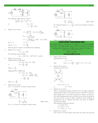 GATE Electronics and Communication Topicwise Solved Paper by RK Kanodia & Ashish Murolia Page 45 
V 
s 
0 
R 
L s 
= L 
+ (finite value) 
w = 1 circuit acts as shown in fig and 
SPECIAL EDITION ( STUDY MATERIAL FORM ) 
At market Book is available in 3 volume i.e. in 3 book binding 
form. But at NODIA Online Store book is available in 10 book 
binding form. Each unit of Book is in separate binding. 
Available Only at NODIA Online Store 
Click to Buy 
www.nodia.co.in 
Now applying nodal analysis we have 
- + + - = 0 
e e e 
10 2 
0 80 
0 0 16 
+ 
12 6 
or 4e0 = 112 
e0 
= 112 = 28 V 
4 
2.96 Option (A) is correct. 
I2 
= w 
0 0 j C 
E E 
R 
j CR 
+ + 
1 j C 
m 
m 
2 
1 
2 
c c 
w 
+ 
= 
+ w 
= - 
I2 (90 tan ) 
+I2 
90 
1 
tan CR 
2 
c 
+ 
+ 
w 
= w w 
E C CR 
1 
C R 
m 
2 2 
2 
2 
+ c 1 
2 
w 
+ 
- - 
At w = 0 I2 = 0 
and at w = 3, I2 
Em 
R 
2 
= 
Only fig. given in option (A) satisfies both conditions. 
2.97 Option (A) is correct. 
Xs = wL = 10 W 
For maximum power transfer 
= 2+ 2 = 2+ 2 = W 
RL Rs Xs 10 10 14.14 
2.98 Option (C) is correct. 
Applying KVL in LHS loop 
E1 = 2I1+ 4(I1+ I2) - 10E1 
or E1 I I 
= 6 
1 + 4 2 
11 
11 
Thus z 
6 
11 
11 = 
Applying KVL in RHS loop 
E2 = 4(I1+ I2) - 10E1 
4(I I ) 10 6 
I I 
= + - c 1 + 2 m 
11 
4 
11 
1 2 
I I 
11 
=- 16 
1 + 4 2 
11 
Thus z 
16 
11 
21 =- 
2.99 Option (D) is correct. 
At w = 0, circuit act as shown in figure below. 
V 
s 
0 
V 
R 
L s 
= L 
+ (finite value) 
R R 
At w = 3, circuit act as shown in figure below: 
V 
R R 
At resonant frequency 
LC 
V0 = 0. 
Thus it is a band reject filter. 
2.100 Option (D) is correct. 
Applying KCL we get 
iL = eat + ebt 
= d eat + ebt = aeat + bebt 
= = L L [ ] 
Now V(t) v L 
di 
dt 
L 
dt 
2.101 Option (A) is correct. 
Going from 10 V to 0 V 
10 + 5 + E + 1 = 0 
or E =- 16 V 
2.102 Option (C) is correct. 
This is a reciprocal and linear network. So we can apply reciprocity 
theorem which states “Two loops A & B of a network N and if an 
ideal voltage source E in loop A produces a current I in loop B, 
then interchanging positions an identical source in loop B produces 
the same current in loop A. Since network is linear, principle of 
homogeneity may be applied and when volt source is doubled, 
current also doubles. 
Now applying reciprocity theorem 
i = 2 A for 10 V 
V = 10 V, i = 2 A 
V =- 20 V, i =- 4 A 
2.103 Option (C) is correct. 
Tree is the set of those branch which does not make any loop and 
 