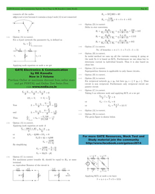 GATE Electronics and Communication Topicwise Solved Paper by RK Kanodia & Ashish Murolia Page 46 
I 
1 V (short circuit) 
GATE Electronics & Communication 
by RK Kanodia 
Now in 3 Volume 
Purchase Online at maximum discount from online store 
and get POSTAL and Online Test Series Free 
visit www.nodia.co.in 
= 5 20 4 + + = 4 + 4 = 8 W 
R R 
5 30 
150 3 
= ab ac # W + + = + + = = 
R R 
5 15 1 5 
= ab bc # W + + = + + = 
R R 
15 30 9 
= ac bc # W + + = + + = 
=- ! = 1 . Thus 
ab - + ab = 3 
For more GATE Resources, Mock Test and 
Study material join the community 
http://www.facebook.com/gateec2014 
connects all the nodes. 
abfg is not a tree because it contains a loop l node (4) is not connected 
2.104 Option (A) is correct. 
For a 2-port network the parameter h21 is defined as 
h21 I 
2 
2 0 
= 
= 
Applying node equation at node a we get 
a - 1 + a - 0 +Va - 0 = 0 
V V 
R 
R 
V 
R 
3Va = V1 & Va V 
= 1 
3 
V V 
- 
1 a 2 
Now I1 R 
V V 
R 
3 V 
R 
3 
1 
1 
= - = = 
1 
- 
0 0 3 V 
and I2 R 
V 
V 
R 
R 
3 
a 
1 
= - = = - 
1 
I 
1 V 
Thus I 
2 
2=0 
= = - 1 = - 
V / 
3 
R 
2 3 
/ 
h 
V R 
1 
2 
21 
1 
2.105 Option (A) is correct. 
Applying node equation at node A 
th th 0 - + + - = 0 
V ( j ) 
j 
V 
100 1 0 
3 
4 
or 4jVth - 4j100 + 3Vth = 0 
or Vth (3 + 4j) = 4j100 
j 
3 4 
= 4 100 + 
Vth j 
By simplifying 
j 
4 100 
- 
= + # - 
Vth j 
j j 
3 4 
3 4 
3 4 
Vth = 16j (3 - j4) 
2.106 Option (C) is correct. 
For maximum power transfer RL should be equal to RTh at same 
terminal. 
so, equivalent Resistor of the circuit is 
Req = 5W 20W+ 4W 
Req . 
5 20 
2.107 Option (D) is correct. 
Delta to star conversion 
R1 R R R 
5 30 15 
50 
ab ac bc 
R2 R R R 5 30 15 
. 
ab ac bc 
R3 R R R 
5 30 15 
ab ac bc 
2.108 Option (C) is correct. 
No. of branches = n + l - 1 = 7 + 5 - 1 = 11 
2.109 Option (B) is correct. 
In nodal method we sum up all the currents coming & going at 
the node So it is based on KCL. Furthermore we use ohms law to 
determine current in individual branch. Thus it is also based on 
ohms law. 
2.110 Option (A) is correct. 
Superposition theorem is applicable to only linear circuits. 
2.111 Option (B) is correct. 
2.112 Option (B) is correct. 
For reciprocal network y12 = y21 but here y12 1 
y 
2 21 2 
circuit is non reciprocal. Furthermore only reciprocal circuit are 
passive circuit. 
2.113 Option (C) is correct. 
Taking b as reference node and applying KCL at a we get 
V V 
2 
1 
2 
or Vab - 1 + Vab = 6 
or Vab 2 . 
= 6 + 1 = 3 5 V 
2.114 Option (A) is correct. 
2.115 Option (B) is correct. 
The given figure is shown below. 
Applying KCL at node a we have 
I = i0+ i1 = 7 + 5 = 12 A 
 