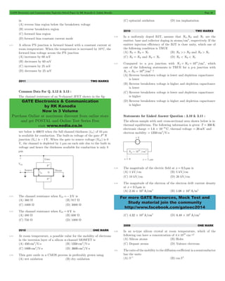GATE Electronics and Communication Topicwise Solved Paper by RK Kanodia & Ashish Murolia Page 48 
GATE Electronics & Communication 
by RK Kanodia 
Now in 3 Volume 
Purchase Online at maximum discount from online store 
and get POSTAL and Online Test Series Free 
visit www.nodia.co.in 
= = 14 3, which 
For more GATE Resources, Mock Test and 
Study material join the community 
http://www.facebook.com/gateec2014 
in 
(A) reverse bias region below the breakdown voltage 
(B) reverse breakdown region 
(C) forward bias region 
(D) forward bias constant current mode 
3.11 A silicon PN junction is forward biased with a constant current at 
room temperature. When the temperature is increased by 10ºC, the 
forward bias voltage across the PN junction 
(A) increases by 60 mV 
(B) decreases by 60 mV 
(C) increases by 25 mV 
(D) decreases by 25 mV 
2011 TWO MARKS 
Common Data For Q. 3.12 & 3.13 : 
The channel resistance of an N-channel JFET shown in the fig-ure 
below is 600 W when the full channel thickness (tch ) of 10 μm 
is available for conduction. The built-in voltage of the gate P+N 
junction (Vbi ) is -1V. When the gate to source voltage (VGS ) is 0 
V, the channel is depleted by 1 μm on each side due to the built in 
voltage and hence the thickness available for conduction is only 8 
μm 
3.12 The channel resistance when VGS =- 3 V is 
(A) 360 W (B) 917 W 
(C) 1000 W (D) 3000 W 
3.13 The channel resistance when VGS = 0 V is 
(A) 480 W (B) 600 W 
(C) 750 W (D) 1000 W 
2010 ONE MARK 
3.14 At room temperature, a possible value for the mobility of electrons 
in the inversion layer of a silicon n-channel MOSFET is 
(A) 450 cm2/V-s (B) 1350 cm2/V-s 
(C) 1800 cm2/V-s (D) 3600 cm2/V-s 
3.15 Thin gate oxide in a CMOS process in preferably grown using 
(A) wet oxidation (B) dry oxidation 
(C) epitaxial oxidation (D) ion implantation 
2010 TWO MARKS 
3.16 In a uniformly doped BJT, assume that NE,NB and NC are the 
emitter, base and collector doping in atoms/cm3, respectively. If the 
emitter injection efficiency of the BJT is close unity, which one of 
the following condition is TRUE 
(A) NE = NB = NC (B) NE >> NB and NB > NC 
(C) NE = NB and NB < NC (D) NE < NB < NC 
3.17 Compared to a p-n junction with NA ND 10 /cm 
one of the following statements is TRUE for a p-n junction with 
NA = ND = 10 20 /cm 
3 ? 
(A) Reverse breakdown voltage is lower and depletion capacitance 
is lower 
(B) Reverse breakdown voltage is higher and depletion capacitance 
is lower 
(C) Reverse breakdown voltage is lower and depletion capacitance 
is higher 
(D) Reverse breakdown voltage is higher and depletion capacitance 
is higher 
Statements for Linked Answer Question : 3.10 & 3.11 : 
The silicon sample with unit cross-sectional area shown below is in 
thermal equilibrium. The following information is given: T = 300 K 
electronic charge 1.6 10 19 C = # - , thermal voltage = 26 mV and 
electron mobility = 1350 cm2/V-s 
3.18 The magnitude of the electric field at x = 0.5 mm is 
(A) 1 kV/cm (B) 5 kV/cm 
(C) 10 kV/cm (D) 26 kV/cm 
3.19 The magnitude of the electron of the electron drift current density 
at x = 0.5 mm is 
(A) 2.16 104 A/cm2 # (B) 1.08 104 A/m2 # 
(C) 4.32 103 A/cm2 # (D) 6.48 102 A/cm2 # 
2009 ONE MARK 
3.20 In an n-type silicon crystal at room temperature, which of the 
following can have a concentration of 4 1019 # cm-3? 
(A) Silicon atoms (B) Holes 
(C) Dopant atoms (D) Valence electrons 
3.21 The ratio of the mobility to the diffusion coefficient in a semiconductor 
has the units 
(A) V-1 (B) cm.V1 
 