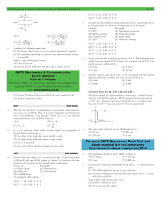 GATE Electronics and Communication Topicwise Solved Paper by RK Kanodia & Ashish Murolia Page 50 
- 
1 2 
/ 
V 
1 
p 
e o 
/ 
V 
- 
1 2 
p 
e o (D) 
V 
- - 
1 2 
( ) 
V 
1 12 
p 
GATE Electronics & Communication 
by RK Kanodia 
Now in 3 Volume 
Purchase Online at maximum discount from online store 
and get POSTAL and Online Test Series Free 
visit www.nodia.co.in 
For more GATE Resources, Mock Test and 
Study material join the community 
http://www.facebook.com/gateec2014 
(A) 4 (B) 
/ 
V 
2 
1 12 
p 
- 
(C) 
/ 
V 
1 12 
p 
- 
[ ( )] 
p 
- 
3.32 Consider the following assertions. 
S1 : For Zener effect to occur, a very abrupt junction is required. 
S2 : For quantum tunneling to occur, a very narrow energy barrier 
is required. 
Which of the following is correct ? 
(A) Only S2 is true 
(B) S1 and S2 are both true but S2 is not a reason for S1 
(C) S1 and S2 and are both true but S2 is not a reason for S1 
(D) Both S1 and S2 are false 
2007 ONE MARK 
3.33 The electron and hole concentrations in an intrinsic semiconductor 
are ni per cm3 at 300 K. Now, if acceptor impurities are introduced 
with a concentration of NA per cm3 (where NA >> ni , the electron 
concentration per cm3 at 300 K will be) 
(A) ni (B) ni + NA 
2 
(C) NA- ni (D) 
N n 
i 
A 
3.34 In a p+n junction diode under reverse biased the magnitude of 
electric field is maximum at 
(A) the edge of the depletion region on the p-side 
(B) the edge of the depletion region on the n-side 
(C) the p+n junction 
(D) the centre of the depletion region on the n-side 
2007 TWO MARKS 
3.35 Group I lists four types of p - n junction diodes. Match each device 
in Group I with one of the option in Group II to indicate the bias 
condition of the device in its normal mode of operation. 
Group - I Group-II 
(P) Zener Diode (1) Forward bias 
(Q) Solar cell (2) Reverse bias 
(R) LASER diode 
(S) Avalanche Photodiode 
(A) P - 1, Q - 2, R - 1, S - 2 
(B) P - 2, Q - 1, R - 1, S - 2 
(C) P - 2, Q - 2, R - 1, S- -2 
(D) P - 2, Q - 1, R - 2, S - 2 
3.36 Group I lists four different semiconductor devices. match each device 
in Group I with its charactecteristic property in Group II 
Group-I Group-II 
(P) BJT (1) Population iniversion 
(Q) MOS capacitor (2) Pinch-off voltage 
(R) LASER diode (3) Early effect 
(S) JFET (4) Flat-band voltage 
(A) P - 3, Q - 1, R - 4, S - 2 
(B) P - 1, Q - 4, R - 3, S - 2 
(C) P - 3, Q - 4, R - 1, S - 2 
(D) P - 3, Q - 2, R - 1, S - 4 
3.37 A p+n junction has a built-in potential of 0.8 V. The depletion layer 
width a reverse bias of 1.2 V is 2 mm. For a reverse bias of 7.2 V, the 
depletion layer width will be 
(A) 4 mm (B) 4.9 mm 
(C) 8 mm (D) 12 mm 
3.38 The DC current gain (b) of a BJT is 50. Assuming that the emitter 
injection efficiency is 0.995, the base transport factor is 
(A) 0.980 (B) 0.985 
(C) 0.990 (D) 0.995 
Common Data For Q. 2.29, 2.30 and 2.31 : 
The figure shows the high-frequency capacitance - voltage charac-teristics 
of Metal/Sio2/silicon (MOS) capacitor having an area of 
1 104 # - cm2. Assume that the permittivities ( ) e0er of silicon and 
Sio2 are 1 1012 # - F/cm and 3.5 10 13 # - F/cm respectively. 
3.39 The gate oxide thickness in the MOS capacitor is 
(A) 50 nm (B) 143 nm 
(C) 350 nm (D) 1 mm 
3.40 The maximum depletion layer width in silicon is 
(A) 0.143 mm (B) 0.857 mm 
(C) 1 mm (D) 1.143 mm 
3.41 Consider the following statements about the C - V characteristics 
plot : 
S1 : The MOS capacitor has as n-type substrate 
S2 : If positive charges are introduced in the oxide, the C - V polt 
will shift to the left. 
Then which of the following is true? 
(A) Both S1 and S2 are true 
(B) S1 is true and S2 is false 
 
