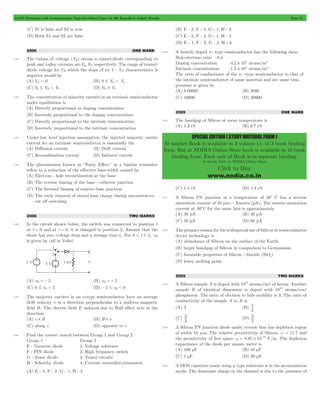 GATE Electronics and Communication Topicwise Solved Paper by RK Kanodia & Ashish Murolia Page 51 
SPECIAL EDITION ( STUDY MATERIAL FORM ) 
At market Book is available in 3 volume i.e. in 3 book binding 
form. But at NODIA Online Store book is available in 10 book 
binding form. Each unit of Book is in separate binding. 
Available Only at NODIA Online Store 
Click to Buy 
www.nodia.co.in 
(C) S1 is false and S2 is true 
(D) Both S1 and S2 are false 
2006 ONE MARK 
3.42 The values of voltage (VD) across a tunnel-diode corresponding to 
peak and valley currents are Vp,VD respectively. The range of tunnel-diode 
voltage for VD which the slope of its I - VD characteristics is 
negative would be 
(A) VD < 0 (B) 0 # VD < Vp 
(C) Vp # VD < Vv (D) VD $ Vv 
3.43 The concentration of minority carriers in an extrinsic semiconductor 
under equilibrium is 
(A) Directly proportional to doping concentration 
(B) Inversely proportional to the doping concentration 
(C) Directly proportional to the intrinsic concentration 
(D) Inversely proportional to the intrinsic concentration 
3.44 Under low level injection assumption, the injected minority carrier 
current for an extrinsic semiconductor is essentially the 
(A) Diffusion current (B) Drift current 
(C) Recombination current (D) Induced current 
3.45 The phenomenon known as “Early Effect” in a bipolar transistor 
refers to a reduction of the effective base-width caused by 
(A) Electron - hole recombination at the base 
(B) The reverse biasing of the base - collector junction 
(C) The forward biasing of emitter-base junction 
(D) The early removal of stored base charge during saturation-to-cut 
off switching 
2006 TWO MARKS 
3.46 In the circuit shown below, the switch was connected to position 1 
at t < 0 and at t = 0, it is changed to position 2. Assume that the 
diode has zero voltage drop and a storage time ts . For 0 < t # ts, vR 
is given by (all in Volts) 
(A) vR =- 5 (B) vR =+ 5 
(C) 0 # vR < 5 (D) -5 # vR < 0 
3.47 The majority carriers in an n-type semiconductor have an average 
drift velocity v in a direction perpendicular to a uniform magnetic 
field B. The electric field E induced due to Hall effect acts in the 
direction 
(A) v # B (B) B # v 
(C) along v (D) opposite to v 
3.48 Find the correct match between Group 1 and Group 2 
Group 1 Group 2 
E - Varactor diode 1. Voltage reference 
F - PIN diode 2. High frequency switch 
G - Zener diode 3. Tuned circuits 
H - Schottky diode 4. Current controlled attenuator 
(A) E - 4, F - 2, G - 1, H - 3 
(B) E - 3, F - 4, G - 1, H - 3 
(C) E - 2, F - 4, G - 1, H - 2 
(D) E - 1, F - 3, G - 2, H - 4 
3.49 A heavily doped n- type semiconductor has the following data: 
Hole-electron ratio :0.4 
Doping concentration :4.2 108 # atoms/m3 
Intrinsic concentration :1.5 104 # atoms/m3 
The ratio of conductance of the n -type semiconductor to that of 
the intrinsic semiconductor of same material and ate same tem-perature 
is given by 
(A) 0.00005 (B) 2000 
(C) 10000 (D) 20000 
2005 ONE MARK 
3.50 The bandgap of Silicon at room temperature is 
(A) 1.3 eV (B) 0.7 eV 
(C) 1.1 eV (D) 1.4 eV 
3.51 A Silicon PN junction at a temperature of 20c C has a reverse 
saturation current of 10 pico - Ameres (pA). The reserve saturation 
current at 40cC for the same bias is approximately 
(A) 30 pA (B) 40 pA 
(C) 50 pA (D) 60 pA 
3.52 The primary reason for the widespread use of Silicon in semiconductor 
device technology is 
(A) abundance of Silicon on the surface of the Earth. 
(B) larger bandgap of Silicon in comparison to Germanium. 
(C) favorable properties of Silicon - dioxide (SiO2) 
(D) lower melting point 
2005 TWO MARKS 
3.53 A Silicon sample A is doped with 1018 atoms/cm3 of boron. Another 
sample B of identical dimension is doped with 1018 atoms/cm3 
phosphorus. The ratio of electron to hole mobility is 3. The ratio of 
conductivity of the sample A to B is 
(A) 3 (B) 
1 
3 
(C) 
2 (D) 
3 
3 
2 
3.54 A Silicon PN junction diode under reverse bias has depletion region 
of width 10 mm. The relative permittivity of Silicon, er = 11.7 and 
the permittivity of free space 0 8.85 10 
12 e = # - F/m. The depletion 
capacitance of the diode per square meter is 
(A) 100 mF (B) 10 mF 
(C) 1 mF (D) 20 mF 
3.55 A MOS capacitor made using p type substrate is in the accumulation 
mode. The dominant charge in the channel is due to the presence of 
 