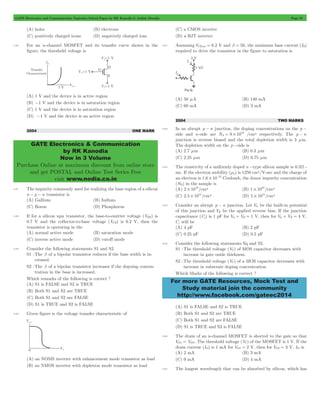 GATE Electronics and Communication Topicwise Solved Paper by RK Kanodia & Ashish Murolia Page 52 
GATE Electronics & Communication 
by RK Kanodia 
Now in 3 Volume 
Purchase Online at maximum discount from online store 
and get POSTAL and Online Test Series Free 
visit www.nodia.co.in 
16 = # /cm3 respectively. The p - n 
For more GATE Resources, Mock Test and 
Study material join the community 
http://www.facebook.com/gateec2014 
(A) holes (B) electrons 
(C) positively charged icons (D) negatively charged ions 
3.56 For an n-channel MOSFET and its transfer curve shown in the 
figure, the threshold voltage is 
(A) 1 V and the device is in active region 
(B) -1 V and the device is in saturation region 
(C) 1 V and the device is in saturation region 
(D) -1 V and the device is an active region 
2004 ONE MARK 
3.57 The impurity commonly used for realizing the base region of a silicon 
n - p - n transistor is 
(A) Gallium (B) Indium 
(C) Boron (D) Phosphorus 
3.58 If for a silicon npn transistor, the base-to-emitter voltage (VBE) is 
0.7 V and the collector-to-base voltage (VCB) is 0.2 V, then the 
transistor is operating in the 
(A) normal active mode (B) saturation mode 
(C) inverse active mode (D) cutoff mode 
3.59 Consider the following statements S1 and S2. 
S1 : The b of a bipolar transistor reduces if the base width is in-creased. 
S2 : The b of a bipolar transistor increases if the dopoing concen-tration 
in the base is increased. 
Which remarks of the following is correct ? 
(A) S1 is FALSE and S2 is TRUE 
(B) Both S1 and S2 are TRUE 
(C) Both S1 and S2 are FALSE 
(D) S1 is TRUE and S2 is FALSE 
3.60 Given figure is the voltage transfer characteristic of 
(A) an NOMS inverter with enhancement mode transistor as load 
(B) an NMOS inverter with depletion mode transistor as load 
(C) a CMOS inverter 
(D) a BJT inverter 
3.61 Assuming VCEsat = 0.2 V and b = 50, the minimum base current (IB) 
required to drive the transistor in the figure to saturation is 
(A) 56 mA (B) 140 mA 
(C) 60 mA (D) 3 mA 
2004 TWO MARKS 
3.62 In an abrupt p - n junction, the doping concentrations on the p - 
side and n-side are NA 9 10 
junction is reverse biased and the total depletion width is 3 mm. 
The depletion width on the p -side is 
(A) 2.7 mm (B) 0.3 mm 
(C) 2.25 mm (D) 0.75 mm 
3.63 The resistivity of a uniformly doped n -type silicon sample is 0.5W - 
mc. If the electron mobility (mn) is 1250 cm2/V-sec and the charge of 
an electron is 1.6 10 19 # - Coulomb, the donor impurity concentration 
(ND) in the sample is 
(A) 2 1016 # /cm3 (B) 1 1016 # /cm3 
(C) 2.5 1015 # /cm3 (D) 5 1015 # /cm3 
3.64 Consider an abrupt p - n junction. Let Vbi be the built-in potential 
of this junction and VR be the applied reverse bias. If the junction 
capacitance (Cj) is 1 pF for Vbi + VR = 1 V, then for Vbi + VR = 4 V, 
Cj will be 
(A) 4 pF (B) 2 pF 
(C) 0.25 pF (D) 0.5 pF 
3.65 Consider the following statements Sq and S2. 
S1 : The threshold voltage (VT) of MOS capacitor decreases with 
increase in gate oxide thickness. 
S2 : The threshold voltage (VT) of a MOS capacitor decreases with 
increase in substrate doping concentration. 
Which Marks of the following is correct ? 
(A) S1 is FALSE and S2 is TRUE 
(B) Both S1 and S2 are TRUE 
(C) Both S1 and S2 are FALSE 
(D) S1 is TRUE and S2 is FALSE 
3.66 The drain of an n-channel MOSFET is shorted to the gate so that 
VGS = VDS . The threshold voltage (VT) of the MOSFET is 1 V. If the 
drain current (ID) is 1 mA for VGS = 2 V, then for VGS = 3 V, ID is 
(A) 2 mA (B) 3 mA 
(C) 9 mA (D) 4 mA 
3.67 The longest wavelength that can be absorbed by silicon, which has 
 