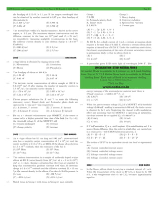 GATE Electronics and Communication Topicwise Solved Paper by RK Kanodia & Ashish Murolia Page 53 
SPECIAL EDITION ( STUDY MATERIAL FORM ) 
At market Book is available in 3 volume i.e. in 3 book binding 
form. But at NODIA Online Store book is available in 10 book 
binding form. Each unit of Book is in separate binding. 
Available Only at NODIA Online Store 
Click to Buy 
www.nodia.co.in 
the bandgap of 1.12 eV, is 1.1 mm. If the longest wavelength that 
can be absorbed by another material is 0.87 mm, then bandgap of 
this material is 
(A) 1.416 A/cm2 (B) 0.886 eV 
(C) 0.854 eV (D) 0.706 eV 
3.68 The neutral base width of a bipolar transistor, biased in the active 
region, is 0.5 mm. The maximum electron concentration and the 
diffusion constant in the base are 1014/cm3 and Dn = 25 cm2/ 
sec respectively. Assuming negligible recombination in the base, 
the collector current density is (the electron charge is 1.6 10 19 # - 
Coulomb) 
(A) 800 A/cm2 (B) 8 A/cm2 
(C) 200 A/cm2 (D) 2 A/cm2 
2003 ONE MARK 
3.69 n-type silicon is obtained by doping silicon with 
(A) Germanium (B) Aluminium 
(C) Boron (D) Phosphorus 
3.70 The Bandgap of silicon at 300 K is 
(A) 1.36 eV (B) 1.10 eV 
(C) 0.80 eV (D) 0.67 eV 
3.71 The intrinsic carrier concentration of silicon sample at 300 K is 
1.5 1016 # /m3. If after doping, the number of majority carriers is 
5 1020 # /m3, the minority carrier density is 
(A) 4.50 1011 # /m3 (B) 3.333 104 # /m3 
(C) 5.00 1020 # /m3 (D) 3.00 10 5 # - /m3 
3.72 Choose proper substitutes for X and Y to make the following 
statement correct Tunnel diode and Avalanche photo diode are 
operated in X bias ad Y bias respectively 
(A) X: reverse, Y: reverse (B) X: reverse, Y: forward 
(C) X: forward, Y: reverse (D) X: forward, Y: forward 
3.73 For an n - channel enhancement type MOSFET, if the source is 
connected at a higher potential than that of the bulk (i.e. VSB > 0), 
the threshold voltage VT of the MOSFET will 
(A) remain unchanged (B) decrease 
(C) change polarity (D) increase 
2003 TWO MARKS 
3.74 An n -type silicon bar 0.1 cm long and 100 mm2 i cross-sectional 
area has a majority carrier concentration of 5 1020 # /m2 and the 
carrier mobility is 0.13 m2/V-s at 300 K. If the charge of an electron 
is 1.5 10 19 # - coulomb, then the resistance of the bar is 
(A) 106 Ohm (B) 104 Ohm 
(C) 10-1 Ohm (D) 10-4 Ohm 
3.75 The electron concentration in a sample of uniformly doped n-type 
silicon at 300 K varies linearly from 1017/cm3 at x = 0 to 6 1016 # / 
cm3 at x = 2mm. Assume a situation that electrons are supplied to 
keep this concentration gradient constant with time. If electronic 
charge is 1.6 10 19 # - coulomb and the diffusion constant D 35 n = cm 
2/s, the current density in the silicon, if no electric field is present, is 
(A) zero (B) -112 A/cm2 
(C) +1120 A/cm2 (D) -1120 A/cm2 
3.76 Match items in Group 1 with items in Group 2, most suitably. 
Group 1 Group 2 
P. LED 1. Heavy doping 
Q. Avalanche photo diode 2. Coherent radiation 
R. Tunnel diode 3. Spontaneous emission 
S. LASER 4. Current gain 
(A) P - 1, Q - 2, R - 4, S - 3 
(B) P - 2, Q - 3, R - 1, S - 4 
(C) P - 3 Q - 4, R - 1, S - 2 
(D) P - 2, Q - 1, R - 4, S - 3 
3.77 At 300 K, for a diode current of 1 mA, a certain germanium diode 
requires a forward bias of 0.1435 V, whereas a certain silicon diode 
requires a forward bias of 0.718 V. Under the conditions state above, 
the closest approximation of the ratio of reverse saturation current 
in germanium diode to that in silicon diode is 
(A) 1 (B) 5 
(C) 4 103 # (D) 8 103 # 
3.78 A particular green LED emits light of wavelength 5490 Ac. The 
energy bandgap of the semiconductor material used there is 
(Plank’s constant 6.626 10 34J s = # - - ) 
(A) 2.26 eV (B) 1.98 eV 
(C) 1.17 eV (D) 0.74 eV 
3.79 When the gate-to-source voltage (VGs) of a MOSFET with threshold 
voltage of 400 mV, working in saturation is 900 mV, the drain current 
is observed to be 1 mA. Neglecting the channel width modulation 
effect and assuming that the MOSFET is operating at saturation, 
the drain current for an applied VGS of 1400 mV is 
(A) 0.5 mA (B) 2.0 mA 
(C) 3.5 mA (D) 4.0 mA 
3.80 If P is Passivation, Q is n -well implant, R is metallization and S is 
source/drain diffusion, then the order in which they are carried out 
in a standard n -well CMOS fabrication process, is 
(A) P - Q - R - S (B) Q - S - R - P 
(C) R - P - S - Q (D) S - R - Q - P 
3.81 The action of JFET in its equivalent circuit can best be represented 
as a 
(A) Current controlled current source 
(B) Current controlled voltage source 
(C) Voltage controlled voltage source 
(D) Voltage controlled current source 
2002 ONE MARK 
3.82 In the figure, silicon diode is carrying a constant current of 1 mA. 
When the temperature of the diode is 20cC,VD is found to be 700 
mV. If the temperature rises to 40cC,VD becomes approximately 
equal to 
 