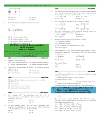 GATE Electronics and Communication Topicwise Solved Paper by RK Kanodia & Ashish Murolia Page 54 
GATE Electronics & Communication 
by RK Kanodia 
Now in 3 Volume 
Purchase Online at maximum discount from online store 
and get POSTAL and Online Test Series Free 
visit www.nodia.co.in 
= C p+ C 
m 
= 2 p C p+ C 
m 
g 
g 
m d 
d (D) 2g and 2r m d 
q are 
For more GATE Resources, Mock Test and 
Study material join the community 
http://www.facebook.com/gateec2014 
(A) 740 mV (B) 660 mV 
(C) 680 mV (D) 700 mV 
3.83 If the transistor in the figure is in saturation, then 
(A) IC is always equal to bdc IB 
(B) IC is always equal to -bde IB 
(C) IC is greater than or equal to bdc IB 
(D) IC is less than or equal to bdc IB 
2001 ONE MARK 
3.84 MOSFET can be used as a 
(A) current controlled capacitor (B) voltage controlled capacitor 
(C) current controlled inductor (D) voltage controlled inductor 
3.85 The effective channel length of MOSFET in saturation decreases 
with increase in 
(A) gate voltage (B) drain voltage 
(C) source voltage (D) body voltage 
1999 ONE MARK 
3.86 The early effect in a bipolar junction transistor is caused by 
(A) fast turn-on 
(B) fast turn-off 
(C) large collector-base reverse bias 
(D) large emitter-base forward bias 
1999 TWO MARKS 
3.87 An n-channel JEFT has IDSS = 2mA and Vp =- 4 V. Its 
transconductance gm (in milliohm) for an applied gate-to-source 
voltage VGS of -2 V is 
(A) 0.25 (B) 0.5 
(C) 0.75 (D) 1.0 
3.88 An npn transistor (with C = 0.3 pF) has a unity-gain cutoff 
frequency fT of 400MHz at a dc bias current Ic = 1mA. The value 
of its Cm(in pF) is approximately (VT = 26 mV) 
(A) 15 (B) 30 
(C) 50 (D) 96 
1998 ONE MARK 
3.89 The electron and hole concentrations in a intrinsic semiconductor 
i 
are ni pand pi respectively. When doped with a p-type material, 
these change to n and p, respectively, Then 
(A) n + p = n i + p i (B) n + ni = p + 
(C) npi = nip (D) np = nipi 
3.90 The fT of a BJT is related to its gm,Cp andCm as follows 
(A) f T 
g 
m 
(B) 
( ) 
f T 
g 
m 
(C) f T 
C C 
= m p+ m 
(D) 
( ) 
f 
C C 
T 2 
m 
= p p+ m 
3.91 The static characteristic of an adequately forward biased p-n 
junction is a straight line, if the plot is of 
(A) log I vs logV (B) log I vsV 
(C) I vs logV (D) I vsV 
3.92 A long specimen of p-type semiconductor material 
(A) is positively charged 
(B) is electrically neutral 
(C) has an electric field directed along its length 
(D) acts as a dipole 
3.93 Two identical FETs, each characterized by the parameters gm and rd 
are connected in parallel. The composite FET is then characterized 
by the parameters 
(A) g2 m 
and 2r 
(B) g and r 
d 2 2 
(C) 2g and r 
m 2 
3.94 The units of kT 
(A) V (B) V-1 
(C) J (D) J/K 
1997 ONE MARK 
3.95 For a MOS capacitor fabricated on a p-type semiconductor, strong 
inversion occurs when 
(A) surface potential is equal to Fermi potential 
(B) surface potential is zero 
(C) surface potential is negative and 
equal to Fermi potential in magnitude 
(D) surface potential is positive and equal to twice the Fermi po-tential 
3.96 The intrinsic carrier density at 300 K is 1.5 1010/cm3 # , in silicon. 
For n-type silicon doped to 2.25 1015 atoms/cm3 # , the equilibrium 
electron and hole densities are 
(A) n 1.5 1015/cm3,p 1.5 1010/cm3 = # = # 
(B) n 1.5 1010/cm3,p 2.25 1015/cm3 = # = # 
(C) n 2.25 1015/cm3,p 1.0 1015/cm3 = # = # 
(D) n 1.5 1010/cm3,p 1.5 1010/cm3 = # = # 
 