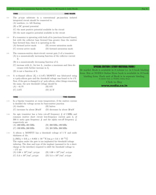GATE Electronics and Communication Topicwise Solved Paper by RK Kanodia & Ashish Murolia Page 55 
SPECIAL EDITION ( STUDY MATERIAL FORM ) 
At market Book is available in 3 volume i.e. in 3 book binding 
form. But at NODIA Online Store book is available in 10 book 
binding form. Each unit of Book is in separate binding. 
Available Only at NODIA Online Store 
Click to Buy 
www.nodia.co.in 
1996 ONE MARK 
3.97 The p-type substrate in a conventional pn-junction isolated 
integrated circuit should be connected to 
(A) nowhere, i.e. left floating 
(B) a DC ground potential 
(C) the most positive potential available in the circuit 
(D) the most negative potential available in the circuit 
3.98 If a transistor is operating with both of its junctions forward biased, 
but with the collector base forward bias greater than the emitter 
base forward bias, then it is operating in the 
(A) forward active mode (B) reverse saturation mode 
(C) reverse active mode (D) forward saturation mode 
3.99 The common-emitter short-circuit current gain b of a transistor 
(A) is a monotonically increasing function of the collector current 
IC 
(B) is a monotonically decreasing function of IC 
(C) increase with IC , for low IC , reaches a maximum and then de-creases 
with further increase in IC 
(D) is not a function of IC 
3.100 A n-channel silicon (Eg = 1.1 eV) MOSFET was fabricated using 
n +poly-silicon gate and the threshold voltage was found to be 1V. 
Now, if the gate is changed to p+ poly-silicon, other things remaining 
the same, the new threshold voltage should be 
(A) -0.1V (B) 0 V 
(C) 1.0 V (D) 2.1V 
1996 TWO MARKS 
3.101 In a bipolar transistor at room temperature, if the emitter current 
is doubled the voltage across its base-emitter junction 
(A) doubles (B) halves 
(C) increases by about 20 mV (D) decreases by about 20 mV 
3.102 An npn transistor has a beta cut-off frequency fb of 1MHz and 
common emitter short circuit low-frequency current gain bo of 
200 it unity gain frequency fT and the alpha cut-off frequency fa 
respectively are 
(A) 200MHz, 201MHz (B) 200MHz, 199MHz 
(C) 199MHz, 200MHz (D) 201MHz, 200MHz 
3.103 A silicon n MOSFET has a threshold voltage of 1 V and oxide 
thickness of Ao. 
[ r (SiO2) 3.9, 0 8.854 10 F/cm,q 1.6 10 C] 
e = e = # -14 = # -19 
The region under the gate is ion implanted for threshold voltage 
tailoring. The dose and type of the implant (assumed to be a sheet 
charge at the interface) required to shift the threshold voltage to 
-1V are 
(A) 1.08 1012/cm2 # , p-type (B) 1.08 1012/cm2 # , n-type 
(C) 5.4 1011/cm2 # , p-type (D) 5.4 1011/cm2 # , n-type 
 