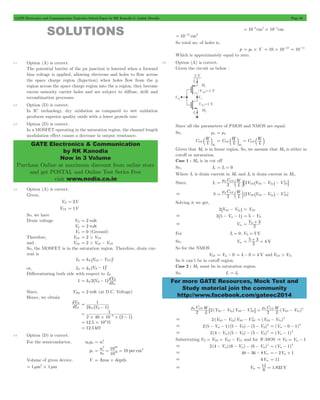 GATE Electronics and Communication Topicwise Solved Paper by RK Kanodia & Ashish Murolia Page 56 
GATE Electronics & Communication 
by RK Kanodia 
Now in 3 Volume 
Purchase Online at maximum discount from online store 
and get POSTAL and Online Test Series Free 
visit www.nodia.co.in 
b l C L W 
= b l = b l 
= m b l8 ^ - h- 2 B 
= m C 
b l ^ - h- 2 
L W 
p OX 
= D + 3 
For more GATE Resources, Mock Test and 
Study material join the community 
http://www.facebook.com/gateec2014 
SOLUTIONS 
3.1 Option (A) is correct. 
The potential barrier of the pn junction is lowered when a forward 
bias voltage is applied, allowing electrons and holes to flow across 
the space charge region (Injection) when holes flow from the p 
region across the space charge region into the n region, they become 
excess minority carrier holes and are subject to diffuse, drift and 
recombination processes. 
3.2 Option (D) is correct. 
In IC technology, dry oxidation as compared to wet oxidation 
produces superior quality oxide with a lower growth rate 
3.3 Option (D) is correct. 
In a MOSFET operating in the saturation region, the channel length 
modulation effect causes a decrease in output resistance. 
3.4 Option (A) is correct. 
Given, 
VB = 2V 
VTN = 1V 
So, we have 
Drain voltage VD = 2 volt 
VG = 2 volt 
VS = 0 (Ground) 
Therefore, VGS = 2 > VTN 
and VDS = 2 > VGS - VTN 
So, the MOSFET is in the saturation region. Therefore, drain cur-rent 
is 
= ^ - h 
ID k V V N GS TN 2 
2 = ^ - h 
or, ID k V 1 N B 
Differentiating both side with respect to ID 
2 1 dV N B 
= ^ - h B 
1 k V dI 
D 
Since, VBQ = 2 volt (at D.C. Voltage) 
Hence, we obtain 
dV 
dI 
B 
D 
1 
2k V 1 
N B 
= 
^ - h 
1 
6 # # # 
2 40 10 2 1 
= 
- ^ - h 
= 12.5#103 W 
= 12.5 kW 
3.5 Option (D) is correct. 
= 2 
For the semiconductor, n0p0 ni 
n 
i 10 
0 
20 
= = = 3 
p0 n 10 per cm 
10 
2 
19 
Volume of given device, V = Area#depth 
= 1 mm2#1 mm 
10 8cm2 10 4cm = - # - 
= 10-12 cm3 
So total no. of holes is, 
p = p0#V 10 10 12 = # - = 10-11 
Which is approximately equal to zero. 
3.6 Option (A) is correct. 
Given the circuit as below : 
Since all the parameters of PMOS and NMOS are equal. 
So, mn = mp 
C L OX 
W 
M1 
C L W OX 
M 
OX 
2 
Given that M1 is in linear region. So, we assume that M2 is either in 
cutoff or saturation. 
Case 1 : M2 is in cut off 
So, I2 = I1 = 0 
Where I1 is drain current in M1 and I2 is drain current in M2. 
C 
Since, I1 
L W 
p 2OX 2V V V V 
SD SG Tp SD 
& 0 [2 ] 
2 V V V V 
SD SG Tp SD 
Solving it we get, 
2^VSG - VTph = VSD 
& 2^5 - Vin - 1h = 5 - VD 
& Vin V 
2 
For I1 = 0, VD = 5 V 
So, Vin = 5 + 3 2 = 
4 V 
So for the NMOS 
VGS = Vin - 0 = 4 - 0 = 4 V and VGS > VTn 
So it can’t be in cutoff region. 
Case 2 : M2 must be in saturation region. 
So, I1 = I2 
m C 
6 ( - ) 
- 2 @ C ( ) 
L W 
p 2OX 2 V V V V 
SG Tp SD SD 
= m - 2 
L W 
n OX 
2 V V 
GS Tn 
- - 2 (V V ) GS Tn 
& 2(VSG VTp)VSD VSD 
= - 2 
- - - - - 2 (V 0 1) in 
& 2(5 Vin 1) (5 VD) (5 VD) 
= - - 2 
- - - - 2 (V 1) in 
& 2(4 Vin) (5 VD) (5 VD) 
= - 2 
Substituting VD = VDS = VGS - VTn and for N -MOS & VD = Vin - 1 
& 2(4 - Vin) (6 - Vin) - (6 - Vin) 
2 = (V in 
- 1) 2 
& 48 - 36 - 8Vin =- 2Vin + 1 
& 6Vin = 11 
& Vin = 11 6 = 
1.833 V 
 