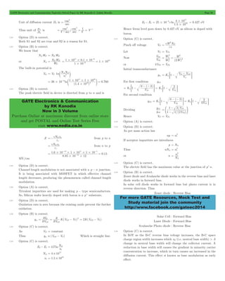 GATE Electronics and Communication Topicwise Solved Paper by RK Kanodia & Ashish Murolia Page 58 
cm2 
= 
mn is / V sec sec V V cm2 cm2 1 
$ = = = - 
N W 
17 6 
= D N 1 # 10 # 01 . # 
10 
1 10 
= = # - 
N N 
A D 
c 2 m 
17 16 
# 
3 1 # 10 # 1 # 
10 
= # - = e o 
ln 0.760 
10 2 
GATE Electronics & Communication 
by RK Kanodia 
Now in 3 Volume 
Purchase Online at maximum discount from online store 
and get POSTAL and Online Test Series Free 
visit www.nodia.co.in 
17 
3 4 10 
= # - = 0.427 eV 
10 
# 
2 
e 
eW ND 
V 
P 
P 
2 
W 
W 
2 
1 
2 
= V bi - V GS n 
; 1 - E 
= - 0 - - 2 
= G = ; 1 - 2 
E 
For second condition 
= - 0 - - 2 
= G = 2 
; - E 
g 
m 
m 
2 
V 
- 
1 2 
/ 
V 
f p 
1 1 2 
P 
= 2 
= 2 
2 
i 
For more GATE Resources, Mock Test and 
Study material join the community 
http://www.facebook.com/gateec2014 
Unit of diffusion current Dn is 
sec 
Thus unit of 
Dn 
1 
3.22 Option (D) is correct. 
Both S1 and S2 are true and S2 is a reason for S1. 
3.23 Option (B) is correct. 
We know that 
NAWP = NDWN 
or NA 
W 
P 
1 10 
6 
16 
# 
- 
The built-in potential is 
Vbi = VT 1n 
n 
i 
26 10 
( 1 . 4 10 
) 
3.24 Option (B) is correct. 
The peak electric field in device is directed from p to n and is 
E eN x 
=- D n 
e 
from p to n 
s 
eN x 
= from n to p 
D n 
e 
s 
- - 
19 17 5 
1 6 10 1 10 1 10 
. 0.15 
= # # # # # = - 
8 . 
85 10 12 
14 
# # 
MV/cm 
3.25 Option (D) is correct. 
Channel length modulation is not associated with a p - n junction. 
It is being associated with MOSFET in which effective channel 
length decreases, producing the phenomenon called channel length 
modulation. 
3.26 Option (A) is correct. 
Trivalent impurities are used for making p - type semiconductors. 
So, Silicon wafer heavily doped with boron is a p+ substrate. 
3.27 Option (D) is correct. 
Oxidation rate is zero because the existing oxide prevent the further 
oxidation. 
3.28 Option (B) is correct. 
V I 
= D 
= 2 - = 2K(V GS - V T 
) 2 
gm ( ) 
V 
K V V 
GS 
GS 
GS T 
2 
2 
2 
3.29 Option (C) is correct. 
As VD = constant 
Thus gm  (VGS - VT) Which is straight line. 
3.30 Option (C) is correct. 
E2- E1 kTln 
N 
i 
= A 
n 
NA 4 1017 = # 
ni 1.5 1010 = # 
E2- E1 25 10 
. 
e ln 
1 5 # 
10 
Hence fermi level goes down by 0.427 eV as silicon is doped with 
boron. 
3.31 Option (C) is correct. 
Pinch off voltage VP 
s 
= 
Let VP = VP1 
Now 
V 
1 
W ( W 
) 
2 2 
2 
2 
= = 
or 4VP1 = VP2 
Initial transconductance 
gm K V 
p 
For first condition gm1 
( ) 
K n 
1 V K V 
P 
n 
1 P1 
gm2 
( ) 
K 1 V K 1 4 
V 
2 
n 
P2 P 
1 
Dividing 
g 
1 
/( ) 
P 
1 
= 1 
- 
Hence VP = VP1 
3.32 Option (A) is correct. 
3.33 Option (D) is correct. 
As per mass action law 
np ni 
If acceptor impurities are introduces 
p = NA 
Thus nNA ni 
or n 
N n 
A 
= 
3.34 Option (C) is correct. 
The electric field has the maximum value at the junction of p+n. 
3.35 Option (B) is correct. 
Zener diode and Avalanche diode works in the reverse bias and laser 
diode works in forward bias. 
In solar cell diode works in forward bias but photo current is in 
reverse direction. Thus 
Zener diode : Reverse Bias 
Solar Cell : Forward Bias 
Laser Diode : Forward Bias 
Avalanche Photo diode : Reverse Bias 
3.36 Option (C) is correct. 
In BJT as the B-C reverse bias voltage increases, the B-C space 
charge region width increases which xB (i.e. neutral base width) > A 
change in neutral base width will change the collector current. A 
reduction in base width will causes the gradient in minority carrier 
concentration to increase, which in turn causes an increased in the 
diffusion current. This effect si known as base modulation as early 
effect. 
 