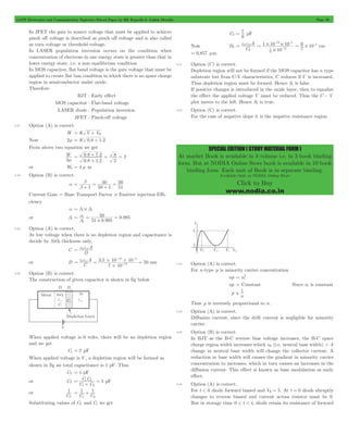 GATE Electronics and Communication Topicwise Solved Paper by RK Kanodia & Ashish Murolia Page 59 
= 7 pF 
= e0e 2 
r A 
2 
- - 
1 10 10 
7 12 
6 10 4 = # - cm 
SPECIAL EDITION ( STUDY MATERIAL FORM ) 
At market Book is available in 3 volume i.e. in 3 book binding 
form. But at NODIA Online Store book is available in 10 book 
binding form. Each unit of Book is in separate binding. 
Available Only at NODIA Online Store 
Click to Buy 
www.nodia.co.in 
In JFET the gate to source voltage that must be applied to achieve 
pinch off voltage is described as pinch off voltage and is also called 
as turn voltage or threshold voltage. 
In LASER population inversion occurs on the condition when 
concentration of electrons in one energy state is greater than that in 
lower energy state, i.e. a non equilibrium condition. 
In MOS capacitor, flat band voltage is the gate voltage that must be 
applied to create flat ban condition in which there is no space charge 
region in semiconductor under oxide. 
Therefore 
BJT : Early effect 
MOS capacitor : Flat-band voltage 
LASER diode : Population inversion 
JFET : Pinch-off voltage 
3.37 Option (A) is correct. 
= + 
W K V VR 
Now 2m = K 0.8 + 1.2 
From above two equation we get 
W2 
m 
+ = = 
0 8 7 2 
. . 
0 8 1 2 
= 8 2 
. . 
2 
+ 
or W2 = 4 m m 
3.38 Option (B) is correct. 
a 
50 
1 50 1 
50 
51 
= b 
b 
+ 
= 
+ 
= 
Current Gain = Base Transport Factor # Emitter injection Effi-ciency 
a = b1# b2 
or b1 
= a = = 
50 0 985 
. 
. 
b2 # 
51 0 995 
3.39 Option (A) is correct. 
At low voltage when there is no depletion region and capacitance is 
decide by SiO2 thickness only, 
C 
= e0er1A 
D 
e e A 
# 13 = = # 4 
= - 
or D 0 r1 3 . 5 10 10 
C 50 
7 10 
12 
# 
- - 
nm 
3.40 Option (B) is correct. 
The construction of given capacitor is shown in fig below 
When applied voltage is 0 volts, there will be no depletion region 
and we get 
C1 = 7 pF 
When applied voltage is V , a depletion region will be formed as 
shown in fig an total capacitance is 1 pF. Thus 
CT = 1 pF 
or CT 
C C 1 
1 2 
= 1 2 
+ 
C C 
= pF 
or 
1 
T 
C 
1 1 
1 2 
= + 
C C 
Substituting values of CT and C1 we get 
C2 
6 
Now D2 
C 
10 
6 
12 4 
# 
= # #- 
7 
= 0.857 mm 
3.41 Option (C) is correct. 
Depletion region will not be formed if the MOS capacitor has n type 
substrate but from C-V characteristics, C reduces if V is increased. 
Thus depletion region must be formed. Hence S1 is false 
If positive charges is introduced in the oxide layer, then to equalize 
the effect the applied voltage V must be reduced. Thus the C - V 
plot moves to the left. Hence S2 is true. 
3.42 Option (C) is correct. 
For the case of negative slope it is the negative resistance region 
3.43 Option (A) is correct. 
For n-type p is minority carrier concentration 
= 2 
np ni 
np = Constant Since ni is constant 
p 
 1 
n 
Thus p is inversely proportional to n. 
3.44 Option (A) is correct. 
Diffusion current, since the drift current is negligible for minority 
carrier. 
3.45 Option (B) is correct. 
In BJT as the B-C reverse bias voltage increases, the B-C space 
charge region width increases which xB (i.e. neutral base width) > A 
change in neutral base width will change the collector current. A 
reduction in base width will causes the gradient in minority carrier 
concentration to increases, which in turn causes an increases in the 
diffusion current. This effect si known as base modulation as early 
effect. 
3.46 Option (A) is correct. 
For t < 0 diode forward biased and VR = 5. At t = 0 diode abruptly 
changes to reverse biased and current across resistor must be 0. 
But in storage time 0 < t < ts diode retain its resistance of forward 
 