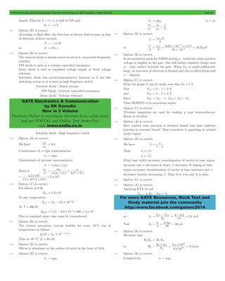 GATE Electronics and Communication Topicwise Solved Paper by RK Kanodia & Ashish Murolia Page 60 
GATE Electronics & Communication 
by RK Kanodia 
Now in 3 Volume 
Purchase Online at maximum discount from online store 
and get POSTAL and Online Test Series Free 
visit www.nodia.co.in 
s 
p 
s 
1 
= m = 
p 
m 
= e0erA 
- 
= e e = # # = m - 
C . . 10.35 d 10 10 
= a 
For more GATE Resources, Mock Test and 
Study material join the community 
http://www.facebook.com/gateec2014 
biased. Thus for 0 < t < ts it will be ON and 
VR =- 5 V 
3.47 Option (B) is correct. 
According to Hall effect the direction of electric field is same as that 
of direction of force exerted. 
E =- v # B 
or E = B # v 
3.48 Option (B) is correct. 
The varacter diode is used in tuned circuit as it can provide frequently 
stability. 
PIN diode is used as a current controlled attenuator. 
Zener diode is used in regulated voltage supply or fixed voltage 
reference. 
Schottkey diode has metal-semiconductor function so it has fast 
switching action so it is used as high frequency switch 
Varactor diode : Tuned circuits 
PIN Diode : Current controlled attenuator 
Zener diode : Voltage reference 
Schottky diode : High frequency switch 
3.49 Option (D) is correct. 
We have 
m = 0.4 
P 
m 
n 
Conductance of n type semiconductor 
sn = nqmn 
Conductance of intrinsic semiconductor 
si = ni q(mn + mp) 
Ratio is 
n 
s 
i 
s 
n 
n 
^ m h 
p m m 
n ( ) 
n 
n 
i n p 1 
i n 
= m 
+ 
= 
+ m 
. 
8 
4 2 10 2 10 4 
= # # 
1 5 10 1 0 4 
. ( .) 
4 
# 
+ 
= 
3.50 Option (C) is correct. 
For silicon at 0 K, 
Eg0 = 1.21 eV 
At any temperature 
4 = - # - 
EgT Eg0 3.6 10 T 
At T = 300 K, 
Eg300 1.21 3.6 10 4 300 1.1 = - # - # = eV 
This is standard value, that must be remembered. 
3.51 Option (B) is correct. 
The reverse saturation current doubles for every 10cC rise in 
temperature as follows : 
1 10 = # - 
I0(T) I 2(T T)/ 
01 
Thus at 40c C, I0 = 40 pA 
3.52 Option (A) is correct. 
Silicon is abundant on the surface of earth in the from of SiO2. 
3.53 Option (B) is correct. 
sn = nqmn 
sp = pqmp (n = p) 
n 
3 
n 
3.54 Option (B) is correct. 
C 
d 
or 
A 
0 r 8 85 10 11 7 
6 
12 
# 
F 
3.55 Option (B) is correct. 
In accumulation mode for NMOS having p -substrate, when positive 
voltage is applied at the gate, this will induce negative charge near 
p - type surface beneath the gate. When VGS is made sufficiently 
large, an inversion of electrons is formed and this in effect forms and 
n - channel. 
3.56 Option (C) is correct. 
From the graph it can be easily seen that Vth = 1 V 
Now VGS = 3 - 1 = 2 V 
and VDS = 5 - 1 = 4 V 
Since VDS > VGS $ VDS > VGS - Vth 
Thus MOSFET is in saturation region. 
3.57 Option (C) is correct. 
Trivalent impurities are used for making p type semiconductor. 
Boron is trivalent. 
3.58 Option (A) is correct. 
Here emitter base junction is forward biased and base collector 
junction is reversed biased. Thus transistor is operating in normal 
active region. 
3.59 Option (D) is correct. 
We have b 
1 - 
a 
Thus a -" b - 
a ." b . 
If the base width increases, recombination of carrier in base region 
increases and a decreases & hence b decreases. If doping in base 
region increases, recombination of carrier in base increases and a 
decreases thereby decreasing b. Thus S1 is true and S2 is false. 
3.60 Option (C) is correct. 
3.61 Option (A) is correct. 
Applying KVL we get 
VCC - ICRC - VCE = 0 
or IC 
= V CC - V 
CE . 2.8 
R 
C 
= 3 - 0 2 = mA 
1k 
Now IB I 2.8 56 
C m A 
b 
= = = m 
50 
3.62 Option (B) is correct. 
We know that 
WpNA = WnND 
or Wp 
W N 
= 3 m # 10 
= mm 
= n # D 0.3 
N 
A 
16 
9 10 
16 
# 
3.63 Option (B) is correct. 
Conductivity s = nqun 
 