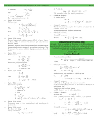 GATE Electronics and Communication Topicwise Solved Paper by RK Kanodia & Ashish Murolia Page 61 
= 2 
p 
2 
ni 
16 16 
# 
= . . 
1 5 10 1 5 10 
= # # # 4.5 1011 = # 
rl r 1 
= = and a = nqun 
SPECIAL EDITION ( STUDY MATERIAL FORM ) 
At market Book is available in 3 volume i.e. in 3 book binding 
form. But at NODIA Online Store book is available in 10 book 
binding form. Each unit of Book is in separate binding. 
Available Only at NODIA Online Store 
Click to Buy 
www.nodia.co.in 
or resistivity r 
1 1 
s nq 
mn 
= = 
Thus n 
q 
1 
rmn 
= 
1 10 19 
= = /cm3 
1.6 10 - 0.5 1250 
For n type semiconductor n = ND 
16 
# # # 
3.64 Option (D) is correct. 
We know that 
Cj 
e e 
N N 
1 = ; + + E 
S A D 2 
(V V )(N N ) 
2 bi R A D 
Thus Cj 
1 
 + 
(V V ) 
bi R 
Now 
C 
C 
j 
2 
j 
1 
+ = = 
V V 
( bi R 
) 
V V 
= 1 
( ) 
1 
4 
1 
2 
bi R 
2 
+ 
C 
2 2 
= j1 = 1 = pF 
or Cj2 0.5 
3.65 Option (C) is correct. 
Increase in gate oxide thickness makes difficult to induce charges 
in channel. Thus VT increases if we increases gate oxide thickness. 
Hence S1 is false. 
Increase in substrate doping concentration require more gate voltage 
because initially induce charges will get combine in substrate. Thus 
VT increases if we increase substrate doping concentration. Hence S2 
is false. 
3.66 Option (D) is correct. 
We know that 
= - 2 
ID K(VGS VT) 
Thus 
I 
DI 
DS 
I 
- 
V V 
GS T 
( GS T 
) 
( V V 
) 
1 
2 
2 
2 
= 
- 
Substituting the values we have 
I 
D 
D 
1 
I 
2 
- = 
( 3 1 
) 
( 2 1 
) 
2 
4 2 
= 
- 
or ID2 = 4IDI = 4 mA 
3.67 Option (A) is correct. 
Eg  1l 
Thus 
E 
g 
g 
1 
E 
2 
1 . 
1 
0 . 
87 
= l = 
1 
l 
2 
or Eg2 
. . . 
0 87 
= 1 1 # 1 12 = 1 416 eV 
. 
3.68 Option (B) is correct. 
Concentration gradient 
dn 
= = # - 
q 1.6 10 19C = # - 
Dn = 25 
dx 
14 
10 2 10 4 
0.5 10 
18 
# 
dn 
dx 
10 
0.5 10 
4 
14 
# 
= - 
= n 1.6 10 25 2 10 19 18 = # - # # # = 8 A/cm2 
JC qD 
dn 
dx 
3.69 Option (D) is correct. 
Pentavalent make n -type semiconductor and phosphorous is 
pentavalent. 
3.70 Option (C) is correct. 
For silicon at 0 K Eg0 = 1.21 eV 
At any temperature 
4 = - # - 
EgT Eg0 3.6 10 T 
At T = 300 K, 
Eg300 1.21 3.6 10 4 300 = - # - # = 1.1 eV 
This is standard value, that must be remembered. 
3.71 Option (A) is correct. 
By Mass action law 
np ni 
n 
5 10 
20 
3.72 Option (C) is correct. 
Tunnel diode shows the negative characteristics in forward bias. It 
is used in forward bias. 
Avalanche photo diode is used in reverse bias. 
3.73 Option (D) is correct. 
3.74 Option (A) is correct. 
We that R , 
A 
s 
From above relation we have 
R 
1 
mn 
nq A 
= 
. 
0 1 10 
2 
- 
= #- - 
20 19 12 
5 # 10 # 1 . 6 # 10 # 0 . 
13 # 100 # 
10 
= 106W 
3.75 Option (D) is correct. 
dn 
dx 
16 17 
- 
- 2 1020 =- # 
6 10 10 
4 
= # 
2 # 
10 0 
- 
Now Jn nq E D q 
dn 
dx 
= me + n 
Since no electric field is present, E = 0 and we get 
So, Jn qD 
dn 
= n 
dx 
= 1.6 # 10 - 19 # 35 # ( - 2 # 1020) =- 1120 A/cm2 
3.76 Option (C) is correct. 
LED works on the principal of spontaneous emission. 
In the avalanche photo diode due to the avalanche effect there is 
large current gain. 
Tunnel diode has very large doping. 
LASER diode are used for coherent radiation. 
3.77 Option (C) is correct. 
V 
D1 = ` h - j 
We know that I Io e V 1 
si T 
where h = 1 for germanium and h = 2 silicon. As per question 
V 
Dsi 
` h T - j Io e V 1 
Io ee V 
1 
n 
V 
DGe = ` h - j 
Ge T 
or 
I 
o 
I 
o 
si 
si 
e 
e 
1 
1 
V 
Dsi 
h 
V 
V 
T 
DGe 
V 
T 
= 
- 
- 
h 
e 
0 718 
2 26 10 
- = 
= # 
e 
1 4 10 . 
1 
. 
# # 
0 1435 
26 10 
3 
3 
3 
- 
# 
- 
- 
3.78 Option (A) is correct. 
= . 
Eg hc 
l 
34 8 
# 
6 626 10 3 10 
= # # # - 
54900 10 
10 
- 
= 3.62 J 
In eV Eg (eV) 
= Eg J 
( ) 
e 
3 62 10 
19 
. 2.26 
1 6 10 
= # = - 
. 
19 
# 
- 
eV 
 