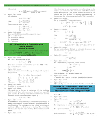 GATE Electronics and Communication Topicwise Solved Paper by RK Kanodia & Ashish Murolia Page 62 
= eV . 2.26 
1.24 
l mm 
1 24 
= = - eV 
4 m # m 
= - 2 
I 
D 
D 
1 
- 
V V 
GS T 
( GS T 
) 
V V 
I 
D 
D 
1 
- = 
( 1 . 4 0 . 4 
) 
0 9 0 4 
2 
GATE Electronics & Communication 
by RK Kanodia 
Now in 3 Volume 
Purchase Online at maximum discount from online store 
and get POSTAL and Online Test Series Free 
visit www.nodia.co.in 
= - b - GS l 
2 I 
1 V 
P 
3 2 = # # - 
( ) 
2 2 10 1 
3 1 = - # = 0.5mho 
1 
= C = 
g 
1 / 
26 
12 p # 
2 0 3 10 C 
- 15.3 10 2 26 400 
g 
I 
0 
+ = eV/kT 
I 1 
0 
b + l = V 
For more GATE Resources, Mock Test and 
Study material join the community 
http://www.facebook.com/gateec2014 
Alternatively 
Eg 
( ) 
5490 10 
3.79 Option (D) is correct. 
We know that 
ID K(VGS VT) 
Thus 
I 
2 
( ) 
1 
2 
2 
2 
= 
- 
Substituting the values we have 
I 
2 
( . . ) 
4 2 
= 
- 
or ID2 = 4IDI = 4 mA 
3.80 Option (B) is correct. 
In n -well CMOS fabrication following are the steps : 
(A) n - well implant 
(B) Source drain diffusion 
(C) Metalization 
(D) Passivation 
3.81 Option (D) is correct. 
For a JFET in active region we have 
1 V DSS 
GS 2 = c - m 
IDS I 
V 
P 
From above equation it is clear that the action of a JFET is volt-age 
controlled current source. 
3.82 Option (B) is correct. 
At constant current the rate of change of voltage with respect to 
temperature is 
dV =- 2.5 mV per degree centigrade 
dT 
Here 3T = T2- T1 = 40 - 20 = 20cC 
Thus 3VD =- 2.5 # 20 = 50 mV 
Therefore, VD = 700 - 50 = 650 mV 
3.83 Option (D) is correct. 
Condition for saturation is IC < bIB 
3.84 Option (B) is correct. 
The metal area of the gate in conjunction with the insulating 
dielectric oxide layer and semiconductor channel, form a parallel 
plate capacitor. It is voltage controlled capacitor because in active 
region the current voltage relationship is given by 
= - 2 
IDS K(VGS VT) 
3.85 Option (D) is correct. 
In MOSFET the body (substrate) is connected to power supply in 
such a way to maintain the body (substrate) to channel junction in 
cutoff condition. The resulting reverse bias voltage between source 
and body will have an effect on device function. The reverse bias 
will widen the depletion region resulting the reduction in channel 
length. 
3.86 Option (C) is correct. 
At a given value of vBE , increasing the reverse-bias voltage on the 
collector-base junction and thus increases the width of the depletion 
region of this junction. This in turn results in a decrease in the 
effective base width W. Since IS is inversely proportional to W, IS 
increases and that iC increases proportionally. This is early effect. 
3.87 Option (B) is correct. 
For an n-channel JEFT trans-conductance is 
gm V 
V 
DSS 
P 
( ) 
4 
4 
- - - - 
- 
= G 
10 2 
3.88 Option (A) is correct. 
We have gm V I 
26 
T 
Now fT 
(C C ) 
2 
m 
p = + p m 
or 400 
( . ) 
= 
+ m 
- 
or (0.3 10 12 C ) # + m 
1 12 
p# # = = # - 
or Cm 15.3 10 12 0.3 10 12 15 10 12 # - - # - = # - 15 pF 
3.89 Option (D) is correct. 
For any semiconductor (Intrinsic or extrinsic) the product n p 
remains constant at a given temperature so here 
np = nipi 
3.90 Option (D) is correct. 
fT 
(C C ) 
2 
m 
p = + p m 
3.91 Option (B) is correct. 
For a Forward Bias p-n junction, current equation 
I I (eV/kT 1) 
= 0 - 
or I 1 
or kTlog I 
So if we plot log I vs V we get a straight line. 
3.92 Option (B) is correct. 
A specimen of p - type or n - type is always electrical neutral. 
3.93 Option (C) is correct. 
3.94 Option (B) is correct. 
The unit of q is e and unit of kT is eV. Thus unit of e/kT is 
e/eV = V-1. 
3.95 Option (D) is correct. 
3.96 Option (C) is correct. 
We have ni 1.5 1010/cm3 = # 
Nd 2.25 1015 atoms/cm3 = # 
For n type doping we have electron concentration 
- = # 15 3 
n Nd 2.25 10 atom/cm 
For a given temperature 
= 2 
np ni 
2 
ni 
= 
Hole concentration p n 
10 2 
( 1 . 5 10 
) 
2 25 10 
# = 1.0 105/cm3 = # 
. 
15 
# 
 