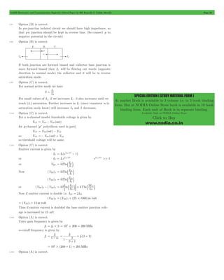 GATE Electronics and Communication Topicwise Solved Paper by RK Kanodia & Ashish Murolia Page 63 
SPECIAL EDITION ( STUDY MATERIAL FORM ) 
At market Book is available in 3 volume i.e. in 3 book binding 
form. But at NODIA Online Store book is available in 10 book 
binding form. Each unit of Book is in separate binding. 
Available Only at NODIA Online Store 
Click to Buy 
www.nodia.co.in 
3.97 Option (D) is correct. 
In pn-junction isolated circuit we should have high impedance, so 
that pn junction should be kept in reverse bias. (So connect p to 
negative potential in the circuit) 
3.98 Option (B) is correct. 
If both junction are forward biased and collector base junction is 
more forward biased then IC will be flowing out wards (opposite 
direction to normal mode) the collector and it will be in reverse 
saturation mode. 
3.99 Option (C) is correct. 
For normal active mode we have 
b I I 
= C 
B 
For small values of IC , if we increases IC , b also increases until we 
reach (IC) saturation. Further increases in IC (since transistor is in 
saturation mode know) will increases IB and b decreases. 
3.100 Option (C) is correct. 
For a n-channel mosfet thresholds voltage is given by 
VTN = VGS - VDS (sat) 
for p-channel [p+ polysilicon used in gate] 
VTP = VSD (sat) - VGS 
so VTP =- VDS (sat) + VGS 
so threshold voltage will be same. 
3.101 Option (C) is correct. 
Emitter current is given by 
IE = I (eV BE /kT 0 
- 
1) 
or IE I eV /kT 
= BE eVBE /kT >> 1 
0 
IE 
0 
= b l 
or VBE kTln I 
IE 
0 
= b 1 l 
Now (VBE)1 kTln I 
IE 
0 
= b 2 l 
(VBE)2 kTln I 
I kT I 
or (VBE)2- (VBE)1 kT ln I ln 
2I 
= ; b E 
lE = b 1 l 
E 
E 
E 
2 
1 
1 
Now if emitter current is double i.e. IE2 = 2IE1 
(VBE)2 = (VBE)1+ (25#0.60)m volt 
= (VBE)1+ 15m volt 
Thus if emitter current is doubled the base emitter junction volt-age 
is increased by 15 mV. 
3.102 Option (A) is correct. 
Unity gain frequency is given by 
fT = fB#b 106 200 200MHz = # = 
a-cutoff frequency is given by 
fa 
f 
b ( ) 
= 1 - a 
f 
b = + 
= b f 
b 
- + 
1 1 
1 
b 
b 
106 (200 1) 201MHz = # + = 
3.103 Option (A) is correct. 
 