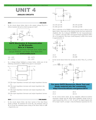 GATE Electronics and Communication Topicwise Solved Paper by RK Kanodia & Ashish Murolia Page 64 
GATE Electronics & Communication 
by RK Kanodia 
Now in 3 Volume 
Purchase Online at maximum discount from online store 
and get POSTAL and Online Test Series Free 
visit www.nodia.co.in 
For more GATE Resources, Mock Test and 
Study material join the community 
http://www.facebook.com/gateec2014 
UNIT 4 
ANALOG CIRCUITS 
2013 ONE MARK 
4.1 In the circuit shown below what is the output voltage ^Vouth if a 
silicon transistor Q and an ideal op-amp are used? 
(A) -15 V (B) -0.7 V 
(C) +0.7 V (D) +15 V 
4.2 In a voltage-voltage feedback as shown below, which one of the 
following statements is TRUE if the gain k is increased? 
(A) The input impedance increases and output impedance decreas-es 
(B) The input impedance increases and output impedance also 
increases 
(C) The input impedance decreases and output impedance also 
decreases 
(D) The input impedance decreases and output impedance increas-es 
2013 TWO MARKS 
4.3 In the circuit shown below, the knee current of the ideal Zener 
dioide is 10 mA. To maintain 5 V across RL, the minimum value of 
RL in W and the minimum power rating of the Zener diode in mW 
, respectively, are 
(A) 125 and 125 (B) 125 and 250 
(C) 250 and 125 (D) 250 and 250 
4.4 The ac schematic of an NMOS common-source state is shown in the 
figure below, where part of the biasing circuits has been omitted for 
simplicity. For the n-channel MOSFET M, the transconductance 
gm = 1mA/V, and body effect and channel length modulation effect 
are to be neglected. The lower cutoff frequency in HZ of the circuit 
is approximately at 
(A) 8 (B) 32 
(C) 50 (D) 200 
4.5 In the circuit shown below the op-amps are ideal. Then, Vout in Volts 
is 
(A) 4 (B) 6 
(C) 8 (D) 10 
4.6 In the circuit shown below, Q1 has negligible collector-to-emitter 
saturation voltage and the diode drops negligible voltage across it 
under forward bias. If Vcc is +5 V, X and Y are digital signals with 
0 V as logic 0 and Vcc as logic 1, then the Boolean expression for Z is 
 