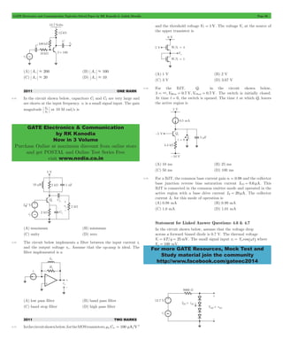 GATE Electronics and Communication Topicwise Solved Paper by RK Kanodia & Ashish Murolia Page 66 
GATE Electronics & Communication 
by RK Kanodia 
Now in 3 Volume 
Purchase Online at maximum discount from online store 
and get POSTAL and Online Test Series Free 
visit www.nodia.co.in 
For more GATE Resources, Mock Test and 
Study material join the community 
http://www.facebook.com/gateec2014 
(A) Av . 200 (B) Av . 100 
(C) Av . 20 (D) Av . 10 
2011 ONE MARK 
4.15 In the circuit shown below, capacitors C1 and C2 are very large and 
are shorts at the input frequency. vi is a small signal input. The gain 
magnitude v 
v 
i 
o at 10 M rad/s is 
(A) maximum (B) minimum 
(C) unity (D) zero 
4.16 The circuit below implements a filter between the input current ii 
and the output voltage vo. Assume that the op-amp is ideal. The 
filter implemented is a 
(A) low pass filter (B) band pass filter 
(C) band stop filter (D) high pass filter 
2011 TWO MARKS 
m = m 2 
4.17 In the circuit shown below, for the MOS transistors, nCox 100 A/V 
and the threshold voltage VT = 1V. The voltage Vx at the source of 
the upper transistor is 
(A) 1 V (B) 2 V 
(C) 3 V (D) 3.67 V 
4.18 For the BJT, Q1 in the circuit shown below, 
b = 3,VBEon = 0.7 V,VCEsat = 0.7 V. The switch is initially closed. 
At time t = 0, the switch is opened. The time t at which Q1 leaves 
the active region is 
(A) 10 ms (B) 25 ms 
(C) 50 ms (D) 100 ms 
4.19 For a BJT, the common base current gain a = 0.98 and the collector 
base junction reverse bias saturation current ICO = 0.6 mA. This 
BJT is connected in the common emitter mode and operated in the 
active region with a base drive current IB = 20 mA. The collector 
current IC for this mode of operation is 
(A) 0.98 mA (B) 0.99 mA 
(C) 1.0 mA (D) 1.01 mA 
Statement for Linked Answer Questions: 4.6 & 4.7 
In the circuit shown below, assume that the voltage drop 
across a forward biased diode is 0.7 V. The thermal voltage 
Vt = kT/q = 25mV. The small signal input vi = Vp cos^wth where 
Vp = 100 mV. 
 