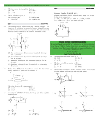 GATE Electronics and Communication Topicwise Solved Paper by RK Kanodia & Ashish Murolia Page 67 
SPECIAL EDITION ( STUDY MATERIAL FORM ) 
At market Book is available in 3 volume i.e. in 3 book binding 
form. But at NODIA Online Store book is available in 10 book 
binding form. Each unit of Book is in separate binding. 
Available Only at NODIA Online Store 
Click to Buy 
www.nodia.co.in 
4.20 The bias current IDC through the diodes is 
(A) 1 mA (B) 1.28 mA 
(C) 1.5 mA (D) 2 mA 
4.21 The ac output voltage vac is 
(A) 0.25 cos^wthmV (B) 1 cos (wt)mV 
(C) 2 cos (wt)mV (D) 22 cos (wt)mV 
2010 ONE MARK 
4.22 The amplifier circuit shown below uses a silicon transistor. The 
capacitors CC and CE can be assumed to be short at signal frequency 
and effect of output resistance r0 can be ignored. If CE is disconnected 
from the circuit, which one of the following statements is true 
(A) The input resistance Ri increases and magnitude of voltage 
gainAV decreases 
(B) The input resistance Ri decreases and magnitude of voltage 
gain AV increases 
(C) Both input resistance Ri and magnitude of voltage gain AV 
decreases 
(D) Both input resistance Ri and the magnitude of voltage gain 
AV increases 
4.23 In the silicon BJT circuit shown below, assume that the emitter 
area of transistor Q1 is half that of transistor Q2 
The value of current Io is approximately 
(A) 0.5 mA (B) 2 mA 
(C) 9.3 mA (D) 15 mA 
4.24 Assuming the OP-AMP to be ideal, the voltage gain of the amplifier 
shown below is 
R 
- 2 (B) R 
(A) R 
1 
R 
- 3 
1 
(C) 
R R 
|| 
R 
- 2+ 3 
b l 
- 2 3 (D) R 
1 
R R 
1 
2010 TWO MARKS 
Common Data For Q. 4.11 & 4.12 : 
Consider the common emitter amplifier shown below with the fol-lowing 
circuit parameters: 
b = 100,gm = 0.3861A/V,r0 = 259 W,RS = 1 kW,RB = 93 kW, 
RC = 250 kW,RL = 1 kW,C1 = 3andC2 = 4.7 mF 
4.25 The resistance seen by the source vS is 
(A) 258 W (B) 1258 W 
(C) 93 kW (D) 3 
4.26 The lower cut-off frequency due to C2 is 
(A) 33.9 Hz (B) 27.1 Hz 
(C) 13.6 Hz (D) 16.9 Hz 
4.27 The transfer characteristic for the precision rectifier circuit shown 
below is (assume ideal OP-AMP and practical diodes) 
 