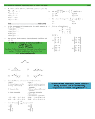 GATE Electronics and Communication Topicwise Solved Paper by RK Kanodia & Ashish Murolia Page 6 
d y 
5 dy 6y 0 2 
GATE Electronics & Communication 
by RK Kanodia 
Now in 3 Volume 
Purchase Online at maximum discount from online store 
and get POSTAL and Online Test Series Free 
visit www.nodia.co.in 
- 
= G and A 
1 2 1 
1 
2 
# c m is 
= - 3 
SSSSS 
WWWWW 
1 
1 
SSSSSS 
WWWWWW 
SSSSSS 
WWWWWW 
SSSSS 
WWWWW 
SSSSSS V 
1 
1 
1 
1 
WWWWWW 
For more GATE Resources, Mock Test and 
Study material join the community 
http://www.facebook.com/gateec2014 
1.73 A solution of the following differential equation is given by 
dx 
dx 
2 
- + = 
(A) y = e2x + e-3x 
(B) y = e2x + e3x 
(C) y = e-2x + 33x 
(D) y = e-2x + e-3x 
2005 TWO MARKS 
1.74 In what range should Re(s) remain so that the Laplace transform of 
the function e(a+2)t+5 exits. 
(A) Re(s) > a + 2 
(B) Re(s) > a + 7 
(C) Re(s) < 2 
(D) Re(s) > a + 5 
1.75 The derivative of the symmetric function drawn in given figure will 
look like 
1.76 Match the following and choose the correct combination: 
Group I Group 2 
E. Newton-Raphson method 1. Solving nonlinear equations 
F. Runge-kutta method 2. Solving linear simultaneous 
equations 
G. Simpson’s Rule 3. Solving ordinary differential 
equations 
H. Gauss elimination 4. Numerical integration 
5. Interpolation 
6. Calculation of Eigenvalues 
(A) E - 6, F - 1,G - 5, H - 3 (B) E - 1, F - 6,G - 4, H - 3 
(C) E - 1, F - 3,G - 4, H - 2 (D) E - 5, F - 3,G - 4, H - 1 
1.77 Given the matrix 
- 
= G, the eigenvector is 
4 
4 
2 
3 
(A) 
3 
=2G (B) 
4 
=3G 
(C) 
2 
=-1G (D) 
- 
= G 
1 
2 
1.78 Let, 
. 
A 
2 
0 
0 1 
= 3 
a 
0 b 
- = = G. Then (a + b) = 
(A) 7/20 (B) 3/20 
(C) 19/60 (D) 11/20 
1.79 The value of the integral I exp x dx 
2 
8 
p 0 
(A) 1 (B) p 
(C) 2 (D) 2p 
1.80 Given an orthogonal matrix 
A 
1 
1 
1 
0 
1 
1 
1 
0 
1 
1 
0 
1 
1 
1 
0 
1 
= - 
- - 
R 
T 
V 
X 
6AAT @-1 is 
(A) 
0 
0 
0 
0 
0 
0 
0 
0 
0 
0 
0 
0 
4 
4 
2 1 
2 1 
R 
T 
V 
X 
(B) 
0 
0 
0 
0 
0 
0 
0 
0 
0 
0 
0 
0 
2 1 
2 1 
2 1 
2 1 
R 
T 
V 
X 
(C) 
1 
0 
0 
0 
0 
1 
0 
0 
0 
0 
1 
0 
0 
0 
0 
1 
R 
T 
V 
X 
(D) 
0 
0 
0 
0 
0 
0 
0 
0 
0 
0 
0 
0 
4 
4 
4 
4 
R 
T 
X 
 