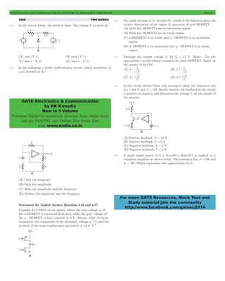 GATE Electronics and Communication Topicwise Solved Paper by RK Kanodia & Ashish Murolia Page 68 
GATE Electronics & Communication 
by RK Kanodia 
Now in 3 Volume 
Purchase Online at maximum discount from online store 
and get POSTAL and Online Test Series Free 
visit www.nodia.co.in 
- 1 (B) 4 
+ 1 
- 3 (D) 4 
+ 3 
= + 6 is applied to a 
For more GATE Resources, Mock Test and 
Study material join the community 
http://www.facebook.com/gateec2014 
2009 TWO MARKS 
4.28 In the circuit below, the diode is ideal. The voltage V is given by 
(A) min (Vi,1) (B) max (Vi,1) 
(C) min (- Vi,1) (D) max (- Vi,1) 
4.29 In the following a stable multivibrator circuit, which properties of 
v0(t) depend on R2? 
(A) Only the frequency 
(B) Only the amplitude 
(C) Both the amplitude and the frequency 
(D) Neither the amplitude nor the frequency 
Statement for Linked Answer Question 4.16 and 4.17 
Consider for CMOS circuit shown, where the gate voltage v0 of 
the n-MOSFET is increased from zero, while the gate voltage of 
the p -MOSFET is kept constant at 3 V. Assume, that, for both 
transistors, the magnitude of the threshold voltage is 1 V and the 
product of the trans-conductance parameter is 1mA. V-2 
4.30 For small increase in VG beyond 1V, which of the following gives the 
correct description of the region of operation of each MOSFET 
(A) Both the MOSFETs are in saturation region 
(B) Both the MOSFETs are in triode region 
(C) n-MOSFETs is in triode and p -MOSFET is in saturation 
region 
(D) n- MOSFET is in saturation and p -MOSFET is in triode 
region 
4.31 Estimate the output voltage V0 for VG = 1.5 V. [Hints : Use the 
appropriate current-voltage equation for each MOSFET, based on 
the answer to Q.4.16] 
(A) 4 
2 
2 
(C) 4 
2 
2 
4.32 In the circuit shown below, the op-amp is ideal, the transistor has 
VBE = 0.6 V and b = 150. Decide whether the feedback in the circuit 
is positive or negative and determine the voltage V at the output of 
the op-amp. 
(A) Positive feedback, V = 10 V 
(B) Positive feedback, V = 0 V 
(C) Negative feedback, V = 5 V 
(D) Negative feedback, V = 2 V 
4.33 A small signal source Vi (t) Acos 20t Bsin10 t 
transistor amplifier as shown below. The transistor has b = 150 and 
hie = 3W. Which expression best approximate V0(t) 
 