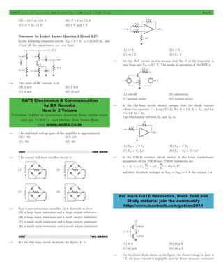 GATE Electronics and Communication Topicwise Solved Paper by RK Kanodia & Ashish Murolia Page 70 
GATE Electronics & Communication 
by RK Kanodia 
Now in 3 Volume 
Purchase Online at maximum discount from online store 
and get POSTAL and Online Test Series Free 
visit www.nodia.co.in 
2 
= 1 
W 
= m n 
= m p = m 2 
n ox 40 A V 
For more GATE Resources, Mock Test and 
Study material join the community 
http://www.facebook.com/gateec2014 
(A) -12V to +12 V (B) -7.5 V to 7.5 V 
(C) -5 V to +5 V (D) 0 V and 5 V 
Statement for Linked Answer Question 3.26 and 3.27: 
In the following transistor circuit, VBE = 0.7 V, r3 = 25 mV/IE , and 
b and all the capacitances are very large 
4.40 The value of DC current IE is 
(A) 1 mA (B) 2 mA 
(C) 5 mA (D) 10 mA 
4.41 The mid-band voltage gain of the amplifier is approximately 
(A) -180 (B) -120 
(C) -90 (D) -60 
2007 ONE MARK 
4.42 The correct full wave rectifier circuit is 
4.43 In a transconductance amplifier, it is desirable to have 
(A) a large input resistance and a large output resistance 
(B) a large input resistance and a small output resistance 
(C) a small input resistance and a large output resistance 
(D) a small input resistance and a small output resistance 
2007 TWO MARKS 
4.44 For the Op-Amp circuit shown in the figure, V0 is 
(A) -2 V (B) -1 V 
(C) -0.5 V (D) 0.5 V 
4.45 For the BJT circuit shown, assume that the b of the transistor is 
very large and VBE = 0.7 V. The mode of operation of the BJT is 
(A) cut-off (B) saturation 
(C) normal active (D) reverse active 
4.46 In the Op-Amp circuit shown, assume that the diode current 
follows the equation I = Is exp(V/VT). For Vi = 2V,V0 = V01, and for 
Vi = 4V,V0 = V02. 
The relationship between V01 and V02 is 
(A) V02 = 2 Vo1 (B) Vo2 e Vo 
(C) Vo2 = Vo11n2 (D) Vo1- Vo2 = VT 1n2 
4.47 In the CMOS inverter circuit shown, if the trans conductance 
parameters of the NMOS and PMOS transistors are 
kn = kp C / 
L W 
C 
L 
n 
ox 
p 
and their threshold voltages ae VTHn = VTHp = 1 V the current I is 
(A) 0 A (B) 25 mA 
(C) 45 mA (D) 90 mA 
4.48 For the Zener diode shown in the figure, the Zener voltage at knee is 
7 V, the knee current is negligible and the Zener dynamic resistance 
 