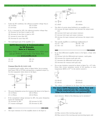 GATE Electronics and Communication Topicwise Solved Paper by RK Kanodia & Ashish Murolia Page 72 
v 
s 
c is 
GATE Electronics & Communication 
by RK Kanodia 
Now in 3 Volume 
Purchase Online at maximum discount from online store 
and get POSTAL and Online Test Series Free 
visit www.nodia.co.in 
30 W (B) 10 kW 
For more GATE Resources, Mock Test and 
Study material join the community 
http://www.facebook.com/gateec2014 
4.55 Under the DC conditions, the collector-or-emitter voltage drop is 
(A) 4.8 Volts (B) 5.3 Volts 
(C) 6.0 Volts (D) 6.6 Volts 
4.56 If bDC is increased by 10%, the collector-to-emitter voltage drop 
(A) increases by less than or equal to 10% 
(B) decreases by less than or equal to 10% 
(C) increase by more than 10% 
(D) decreases by more than 10% 
4.57 The small-signal gain of the amplifier 
v 
(A) -10 (B) -5.3 
(C) 5.3 (D) 10 
Common Data For Q. 4.44 & 4.45: 
A regulated power supply, shown in figure below, has an unregu-lated 
input (UR) of 15 Volts and generates a regulated output Vout . 
Use the component values shown in the figure. 
4.58 The power dissipation across the transistor Q1 shown in the figure is 
(A) 4.8 Watts (B) 5.0 Watts 
(C) 5.4 Watts (D) 6.0 Watts 
4.59 If the unregulated voltage increases by 20%, the power dissipation 
across the transistor Q1 
(A) increases by 20% (B) increases by 50% 
(C) remains unchanged (D) decreases by 20% 
2005 ONE MARK 
4.60 The input resistance Ri of the amplifier shown in the figure is 
(A) k 
4 
(C) 40 kW (D) infinite 
4.61 The effect of current shunt feedback in an amplifier is to 
(A) increase the input resistance and decrease the output resist-ance 
(B) increases both input and output resistance 
(C) decrease both input and output resistance 
(D) decrease the input resistance and increase the output resist-ance 
4.62 The cascade amplifier is a multistage configuration of 
(A) CC - CB (B) CE - CB 
(C) CB - CC (D) CE - CC 
2005 TWO MARKS 
4.63 In an ideal differential amplifier shown in the figure, a large value 
of (RE). 
(A) increase both the differential and common - mode gains. 
(B) increases the common mode gain only. 
(C) decreases the differential mode gain only. 
(D) decreases the common mode gain only. 
4.64 For an npn transistor connected as shown in figure VBE = 0.7 volts. 
Given that reverse saturation current of the junction at room 
temperature 300 K is 10-13 A, the emitter current is 
(A) 30 mA (B) 39 mA 
(C) 49 mA (D) 20 mA 
4.65 The voltage e0 is indicated in the figure has been measured by an 
ideal voltmeter. Which of the following can be calculated ? 
(A) Bias current of the inverting input only 
(B) Bias current of the inverting and non-inverting inputs only 
 