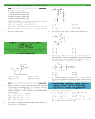 GATE Electronics and Communication Topicwise Solved Paper by RK Kanodia & Ashish Murolia Page 74 
GATE Electronics & Communication 
by RK Kanodia 
Now in 3 Volume 
Purchase Online at maximum discount from online store 
and get POSTAL and Online Test Series Free 
visit www.nodia.co.in 
1 
p mF (B) 2p mF 
1 
p 
Vs 
2 
- (B) 
Vs 
2 
V 
L 
- s (D) 
Vs 
1 
70 W (D) 14 W 
For more GATE Resources, Mock Test and 
Study material join the community 
http://www.facebook.com/gateec2014 
2004 ONE MARK 
4.74 An ideal op-amp is an ideal 
(A) voltage controlled current source 
(B) voltage controlled voltage source 
(C) current controlled current source 
(D) current controlled voltage source 
4.75 Voltage series feedback (also called series-shunt feedback) results in 
(A) increase in both input and output impedances 
(B) decrease in both input and output impedances 
(C) increase in input impedance and decrease in output impedance 
(D) decrease in input impedance and increase in output impedance 
4.76 The circuit in the figure is a 
(A) low-pass filter (B) high-pass filter 
(C) band-pass filter (D) band-reject filter 
2004 TWO MARKS 
4.77 A bipolar transistor is operating in the active region with a collector 
current of 1 mA. Assuming that the b of the transistor is 100 and 
the thermal voltage (VT) is 25 mV, the transconductance (gm) and 
the input resistance (rp) of the transistor in the common emitter 
configuration, are 
(A) gm = 25 mA/V and rp = 15.625 kW 
(B) gm = 40 mA/V and rp = 4.0 kW 
(C) gm = 25 mA/V and rp = 2.5 k W 
(D) gm = 40 mA/V and rp = 2.5 kW 
4.78 The value of C required for sinusoidal oscillations of frequency 1 
kHz in the circuit of the figure is 
(A) 
2 
(C) 
2 6 
mF (D) 2p 6 mF 
4.79 In the op-amp circuit given in the figure, the load current iL is 
(A) 
R 
R 
(C) 
R 
R 
4.80 In the voltage regulator shown in the figure, the load current can 
vary from 100 mA to 500 mA. Assuming that the Zener diode is ideal 
(i.e., the Zener knee current is negligibly small and Zener resistance 
is zero in the breakdown region), the value of R is 
(A) 7 W (B) 70 W 
(C) 
3 
4.81 In a full-wave rectifier using two ideal diodes, Vdc and Vm are the dc 
and peak values of the voltage respectively across a resistive load. If 
PIV is the peak inverse voltage of the diode, then the appropriate 
relationships for this rectifier are 
(A) Vdc V , PIV 2V 
= = (B) Idc 2V , PIV 2V 
m 
p m 
= = 
m 
p m 
(C) Vdc 2V , PIV V 
= = (D) VdcV , PIV V 
m 
p m 
= 
m 
p m 
4.82 Assume that the b of transistor is extremely large and VBE = 0.7V, IC 
and VCE in the circuit shown in the figure 
 