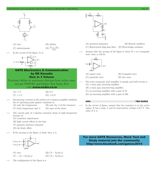 GATE Electronics and Communication Topicwise Solved Paper by RK Kanodia & Ashish Murolia Page 78 
in1+ in2 
V V 
GATE Electronics & Communication 
by RK Kanodia 
Now in 3 Volume 
Purchase Online at maximum discount from online store 
and get POSTAL and Online Test Series Free 
visit www.nodia.co.in 
For more GATE Resources, Mock Test and 
Study material join the community 
http://www.facebook.com/gateec2014 
(A) zero (B) infinite 
(C) indeterminate (D) 
V 
2 T 
4.111 In the circuit of the figure, V0 is 
(A) -1 V (B) 2 V 
(C) +1 V (D) +15 V 
4.112 Introducing a resistor in the emitter of a common amplifier stabilizes 
the dc operating point against variations in 
(A) only the temperature (B) only the b of the transistor 
(C) both temperature and b (D) none of the above 
4.113 The current gain of a bipolar transistor drops at high frequencies 
because of 
(A) transistor capacitances 
(B) high current effects in the base 
(C) parasitic inductive elements 
(D) the Early effect 
4.114 If the op-amp in the figure, is ideal, then v0 is 
(A) zero (B) (V1- V2) sinwt 
(C) -(V1+ V2) sinwt (D) (V1+ V2) sinwt 
4.115 The configuration of the figure is a 
(A) precision integrator (B) Hartely oscillator 
(C) Butterworth high pass filter (D) Wien-bridge oscillator 
4.116 Assume that the op-amp of the figure is ideal. If vi is a triangular 
wave, then v0 will be 
(A) square wave (B) triangular wave 
(C) parabolic wave (D) sine wave 
4.117 The most commonly used amplifier is sample and hold circuits is 
(A) a unity gain inverting amplifier 
(B) a unity gain non-inverting amplifier 
(C) an inverting amplifier with a gain of 10 
(D) an inverting amplifier with a gain of 100 
2000 TWO MARKS 
4.118 In the circuit of figure, assume that the transistor is in the active 
region. It has a large b and its base-emitter voltage is 0.7 V. The 
value of Ic is 
 