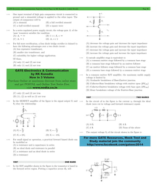 GATE Electronics and Communication Topicwise Solved Paper by RK Kanodia & Ashish Murolia Page 80 
GATE Electronics & Communication 
by RK Kanodia 
Now in 3 Volume 
Purchase Online at maximum discount from online store 
and get POSTAL and Online Test Series Free 
visit www.nodia.co.in 
For more GATE Resources, Mock Test and 
Study material join the community 
http://www.facebook.com/gateec2014 
4.132 One input terminal of high gain comparator circuit is connected to 
ground and a sinusoidal voltage is applied to the other input. The 
output of comparator will be 
(A) a sinusoid (B) a full rectified sinusoid 
(C) a half rectified sinusoid (D) a square wave 
4.133 In a series regulated power supply circuit, the voltage gain Av of the 
‘pass’ transistor satisfies the condition 
(A) Av " 3 (B) 1 << Av < 3 
(C) Av . 1 (D) Av << 1 
4.134 For full wave rectification, a four diode bridge rectifier is claimed to 
have the following advantages over a two diode circuit : 
(A) less expensive transformer, 
(B) smaller size transformer, and 
(C) suitability for higher voltage application. 
Of these, 
(A) only (1) and (2) are true 
(B) only (1) and (3) are true 
(C) only (2) and (3) are true 
(D) (1), (2) as well as (3) are true 
4.135 In the MOSFET amplifier of the figure is the signal output V1 and 
V2 obey the relationship 
(A) V V 
= 2 (B) V V 
1 2 
=- 2 
1 2 
(C) V1 = 2V2 (D) V1 =- 2V2 
4.136 For small signal ac operation, a practical forward biased diode can 
be modelled as 
(A) a resistance and a capacitance in series 
(B) an ideal diode and resistance in parallel 
(C) a resistance and an ideal diode in series 
(D) a resistance 
1997 ONE MARK 
4.137 In the BJT amplifier shown in the figure is the transistor is based in 
the forward active region. Putting a capacitor across RE will 
(A) decrease the voltage gain and decrease the input impedance 
(B) increase the voltage gain and decrease the input impedance 
(C) decrease the voltage gain and increase the input impedance 
(D) increase the voltage gain and increase the input impedance 
4.138 A cascade amplifier stags is equivalent to 
(A) a common emitter stage followed by a common base stage 
(B) a common base stage followed by an emitter follower 
(C) an emitter follower stage followed by a common base stage 
(D) a common base stage followed by a common emitter stage 
4.139 In a common emitter BJT amplifier, the maximum usable supply 
voltage is limited by 
(A) Avalanche breakdown of Base-Emitter junction 
(B) Collector-Base breakdown voltage with emitter open (BVCBO) 
(C) Collector-Emitter breakdown voltage with base open (BVCBO) 
(D) Zener breakdown voltage of the Emitter-Base junction 
1997 TWO MARKS 
4.140 In the circuit of in the figure is the current iD through the ideal 
diode (zero cut in voltage and forward resistance) equals 
(A) 0 A (B) 4 A 
(C) 1A (D) None of the above 
4.141 The output voltage V0 of the circuit shown in the figure is 
 