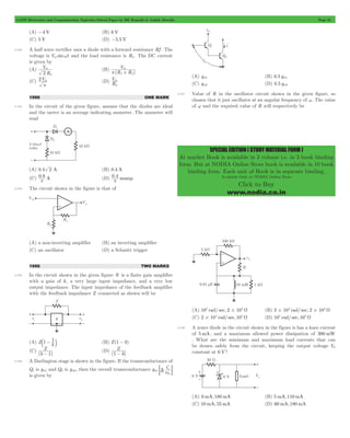 GATE Electronics and Communication Topicwise Solved Paper by RK Kanodia & Ashish Murolia Page 81 
SPECIAL EDITION ( STUDY MATERIAL FORM ) 
At market Book is available in 3 volume i.e. in 3 book binding 
form. But at NODIA Online Store book is available in 10 book 
binding form. Each unit of Book is in separate binding. 
Available Only at NODIA Online Store 
Click to Buy 
www.nodia.co.in 
(A) -4 V (B) 6 V 
(C) 5 V (D) -5.5 V 
4.142 A half wave rectifier uses a diode with a forward resistance Rf . The 
voltage is Vm sinwt and the load resistance is RL. The DC current 
is given by 
(A) 
V 
2 L 
m (B) 
R 
V 
m 
f L 
p + 
(R R ) 
(C) 2Vm 
p 
V 
(D) R 
m 
L 
1996 ONE MARK 
4.143 In the circuit of the given figure, assume that the diodes are ideal 
and the meter is an average indicating ammeter. The ammeter will 
read 
(A) 0.4 2 A (B) 0.4 A 
(C) 0.8 A 
(D) 0 . 4 
p p 
mamp 4.144 The circuit shown in the figure is that of 
(A) a non-inverting amplifier (B) an inverting amplifier 
(C) an oscillator (D) a Schmitt trigger 
1996 TWO MARKS 
4.145 In the circuit shown in the given figure N is a finite gain amplifier 
with a gain of k , a very large input impedance, and a very low 
output impedance. The input impedance of the feedback amplifier 
with the feedback impedance Z connected as shown will be 
(A) Zb1 - k1 l (B) Z(1 - k) 
(C) 
Z 
- 1 (D) 
(k ) 
Z 
1 - 
( k) 
4.146 A Darlington stage is shown in the figure. If the transconductance of 
Q1 is gm1 and Q2 is gm2, then the overall transconductance g 
i 
T; E 
v 
mc 
c 
c 
c 
be 
is given by 
(A) gm1 (B) 0.5 gm1 
(C) gm2 (D) 0.5 gm2 
4.147 Value of R in the oscillator circuit shown in the given figure, so 
chosen that it just oscillates at an angular frequency of w. The value 
of w and the required value of R will respectively be 
(A) 105 rad/ sec, 2#104 W (B) 2 104 rad/ sec, 2 104 # # W 
(C) 2#104 rad/ sec, 105 W (D) 105 rad/ sec, 105 W 
4.148 A zener diode in the circuit shown in the figure is has a knee current 
of 5mA, and a maximum allowed power dissipation of 300mW 
. What are the minimum and maximum load currents that can 
be drawn safely from the circuit, keeping the output voltage V0 
constant at 6 V? 
(A) 0 mA, 180 mA (B) 5mA, 110 mA 
(C) 10 mA, 55mA (D) 60 mA, 180 mA 
 