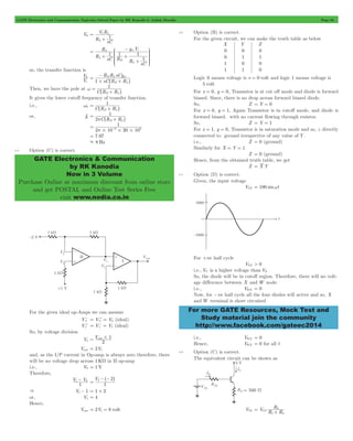 GATE Electronics and Communication Topicwise Solved Paper by RK Kanodia & Ashish Murolia Page 84 
V R 
= 1 L 
1 
R 
g V 
= m i 
KKK 
1 1 
1 
1 
OOO 
V 
0 
R R sCg 
- 
= D L m 
^ h 
+ + 
1 
D L 
1 
D L 
1 
p D L 
1 
6 3 p# # # 
= - 
= 7.97 
. 8 Hz 
GATE Electronics & Communication 
by RK Kanodia 
Now in 3 Volume 
Purchase Online at maximum discount from online store 
and get POSTAL and Online Test Series Free 
visit www.nodia.co.in 
For more GATE Resources, Mock Test and 
Study material join the community 
http://www.facebook.com/gateec2014 
V0 
R L 
sC 
+ 
R sC 
R R sC 
L 
L 
D 
L 
+ + 
+ 
J - 
L 
N 
P 
so, the transfer function is 
V 
i 
sC R R 
1 D L 
Then, we have the pole at 
C R R 
w = 
^ + h 
It gives the lower cutoff frequency of transfer function. 
i.e., w0 
C R R 
= 
^ + h 
or, f0 
2 C R R 
= 
^ + h 
2 10 20 10 
4.5 Option (C) is correct. 
For the given ideal op-Amps we can assume 
V2 
- = V + 2 = V 2 (ideal) 
V1 
+ = V - 1 = V 1 (ideal) 
So, by voltage division 
V1 V 
= out#1 
2 
Vout = 2V1 
and, as the I/P current in Op-amp is always zero therefore, there 
will be no voltage drop across 1KW in II op-amp 
i.e., V2 = 1V 
Therefore, 
1- 2 
V V 
1 
V 
-^- h 
2 2 = 
1 
& V1- 1 = 1 + 2 
or, V1 = 4 
Hence, 
Vout = 2V1 = 8 volt 
4.6 Option (B) is correct. 
For the given circuit, we can make the truth table as below 
X Y Z 
0 
0 
1 
1 
0 
1 
0 
1 
0 
1 
0 
0 
Logic 0 means voltage is v = 0 volt and logic 1 means voltage is 
5 volt 
For x = 0, y = 0, Transistor is at cut off mode and diode is forward 
biased. Since, there is no drop across forward biased diode. 
So, Z = Y = 0 
For x = 0, y = 1, Again Transistor is in cutoff mode, and diode is 
forward biased. with no current flowing through resistor. 
So, Z = Y = 1 
For x = 1, y = 0, Transistor is in saturation mode and so, z directly 
connected to ground irrespective of any value of Y . 
i.e., Z = 0 (ground) 
Similarly for X = Y = 1 
Z = 0 (ground) 
Hence, from the obtained truth table, we get 
Z = X Y 
4.7 Option (D) is correct. 
Given, the input voltage 
VYZ = 100 sinwt 
For +ve half cycle 
VYZ > 0 
i.e., VY is a higher voltage than VZ 
So, the diode will be in cutoff region. Therefore, there will no volt-age 
difference between X and W node. 
i.e., VWX = 0 
Now, for -ve half cycle all the four diodes will active and so, X 
and W terminal is short circuited 
i.e., VWX = 0 
Hence, VWX = 0 for all t 
4.8 Option (C) is correct. 
The equivalent circuit can be shown as 
R 
= 2 + 
VTh V CC 
R R 
1 2 
 