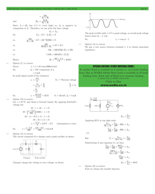 GATE Electronics and Communication Topicwise Solved Paper by RK Kanodia & Ashish Murolia Page 85 
SPECIAL EDITION ( STUDY MATERIAL FORM ) 
At market Book is available in 3 volume i.e. in 3 book binding 
form. But at NODIA Online Store book is available in 10 book 
binding form. Each unit of Book is in separate binding. 
Available Only at NODIA Online Store 
Click to Buy 
www.nodia.co.in 
3R 
1 2 
= 2 + 
R R 
R R 
2 1 
= 2 1 + 
and RTh R R 
Since, IC = bIB has b . 3 (very high) so, IB is negative in 
comparison to IC . Therefore, we can write the base voltage 
VB = VTh 
So, VTh - 0.7 - ICRE = 0 
3R 10 500 
1 2 
2 3 
+ - -^ - h^ h = 0 
or, R R 0.7 
3R 
2 
W + = 0.7 + 0.5 
or, 60 k R 
2 
or, 3R2 = ^60 kWh^1.2h+ 1.2R2 
or, 1.8R2 = ^60 kWh#^1.2h 
= 60#1 2 = W 
. 40 k 1 8 
Hence, R2 . 
4.9 Option (C) is correct. 
Given ib = 1 + 0.1 cos (1000pt)mA 
So, IB = DC component of ib 
= 1mA 
In small signal model of the transistor 
= b T VT " Thermal voltage 
V 
C 
rp I 
= V 
IC b = I 
I / 
I V 
C 
T 
T 
B 
b = B 
I V 
= T 
B 
= mV = W V 25mV, I 1mA T = B = 
25 25 mA 
So, rp 1 
4.10 Option (D) is correct. 
Let v > 0.7 V and diode is forward biased. By applying Kirchoff’s 
voltage law 
10 - i#1k - v = 0 
-: - 0 7D 1000 - = 0 
10 - (v - 0.7)#2 - v = 0 
10 v 500. ( ) v 
10 - 3v + 1.4 = 0 
v 3. 3.8 V > . 
= 11 4 = 0 7 (Assumption is true) 
= - 0 7 . . 6.2mA 500 
So, i v . 
500 
= 3 8 - 0 7 = 
4.11 Option (A) is correct. 
The circuit composed of a clamper and a peak rectifier as shown. 
Clamper clamps the voltage to zero voltage, as shown 
The peak rectifier adds +1 V to peak voltage, so overall peak voltage 
lowers down by -1 volt. 
So, vo = coswt - 1 
4.12 Option (A) is correct. 
We put a test source between terminal 1, 2 to obtain equivalent 
impedance 
ZTh I V 
= test 
test 
Applying KCL at top right node 
V V I 100 
test test 
+ + - b = Itest 
9k 1k 99 
V V I 10 100 
+ - b = Itest 
k 99 
test test 
...(i) 
V V 
9 1 
=- test test + =- 
But Ib k k 10k 
Substituting Ib into equation (i), we have 
V V V 
test + test + 99 test I= test 
100 
10k 10k 
V V 
100 
test test 
10 10 
100 
3 # 
+ = Itest 
2 V 
test 100 
= Itest 
ZTh 50 I V 
= test = W 
test 
4.13 Option (B) is correct. 
First we obtain the transfer function. 
 