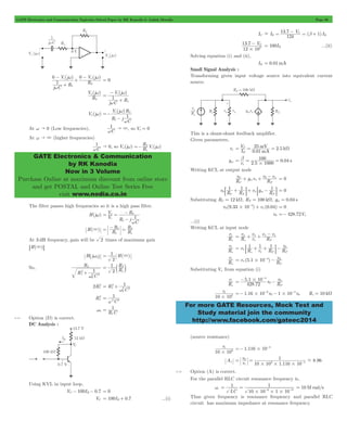GATE Electronics and Communication Topicwise Solved Paper by RK Kanodia & Ashish Murolia Page 86 
- V j 
+ - 
V j 
0 i 0 o 
w 
Vo j 
- 
= w 
V i 
j 
1 
+ 
V j R1 
1 
w " 3, so Vo = 0 
1 
w " 0, so V (j w ) =- 2 R ( w 
) 
GATE Electronics & Communication 
by RK Kanodia 
Now in 3 Volume 
Purchase Online at maximum discount from online store 
and get POSTAL and Online Test Series Free 
visit www.nodia.co.in 
- = b B - = + 
V I 12 
- 100I= B ...(ii) 
mV k I V 
B 
25 2.5 mA 
= T = = W 
= b = = 
100 
# 
0 + + 0- 
v v 
1 1 1 
C F 
0 : + D+ p : - D = 0 
- = 0 
5 # + p 
= p + + - o 
i R v 
v 
v v 
p p 
p 
i v R r R R 
i v (5.1 10 ) R v 
= # 4 - 0 p 
= - 5 1 # 10 
- 0 
i . 
i 
3 # 
=- # - # 0 - - R 10 k s = W 
For more GATE Resources, Mock Test and 
Study material join the community 
http://www.facebook.com/gateec2014 
( ) ( ) 
j C R 
R 
1 
1 
2 
w 
w w 
+ 
= 0 
( ) 
R 
2 
( ) 
j C R 
w 1 
Vo (jw) 
i 
( ) 
R 1 
j C 
2 
w 
=- w 
- 
At w " 0 (Low frequencies), C 
At w " 3 (higher frequencies) 
C 
R V j o i 
1 
The filter passes high frequencies so it is a high pass filter. 
V 
H(jw) V 
R 
- 
i 1 
R j C 
o 
1 
2 
w 
= = 
- 
= - R 
= 2 
H(3) R 
R 
R 
1 
2 
1 
At 3 dB frequency, gain will be 2 times of maximum gain 
6H(3)@ 
= 1 3 
H^jw0h H( ) 
2 
So, 
R 
2 2 
C 
R 
1 
2 
1 
2 
w 
0 
+ 
R 
= b 2 l 
R 
1 
2 
1 
2 R 
2R1 
1 
w2 C 
2 
2 
1 
0 
= + 
2 
R1 
1 
w2 C 
2 
= 
1 
1 
w0 = 
R C 
4.14 Option (D) is correct. 
DC Analysis : 
Using KVL in input loop, 
VC - 100IB - 0.7 = 0 
VC = 100IB + 0.7 ...(i) 
IC I 13 . 7 C 
E 
k ( 1 ) 
. V 
12 10 
13 7 C3 
# 
Solving equation (i) and (ii), 
IB = 0.01mA 
Small Signal Analysis : 
Transforming given input voltage source into equivalent current 
source. 
This is a shunt-shunt feedback amplifier. 
Given parameters, 
rp 0.01 
gm r 2.5 1000 0.04 s 
p 
Writing KCL at output node 
R v 
g v R 
C 
m 
F 
p 
p = 0 
v R R v g m 
R 
F 
Substituting RC = 12 kW, RF = 100 kW, gm = 0.04 s 
v0(9.33 10 ) v (0.04) 
v0 =- 428.72Vp 
...(i) 
Writing KCL at input node 
R v 
s 
r 
R 
s F 
R v 
s 
1 1 1 v 
s F F 
= + + - 0 p 
p : D 
R v 
s 
F 
- 
Substituting Vp from equation (i) 
R v 
s 
. v R v 
428 72 
F 
4 
0 
- 
v 
10 10 
1.16 10 6v 1 10 v 
0 
5 
(source resistance) 
v 
i 
3 # 
10 10 
1.116 10 5 =- # - 
Av 
1 
= 0 
= - - 
v 8.96 
. 
v 
10 10 1 116 10 
i 
3 5 # # # 
4.15 Option (A) is correct. 
For the parallel RLC circuit resonance frequency is, 
wr 
1 
= = - - = 10Mrad/s 
LC 
1 
6 9 # # # 
10 10 1 10 
Thus given frequency is resonance frequency and parallel RLC 
circuit has maximum impedance at resonance frequency 
 