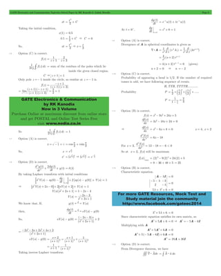 GATE Electronics and Communication Topicwise Solved Paper by RK Kanodia & Ashish Murolia Page 8 
2 
2 
= x t2 
1 
1 
C p # = sum of the residues of the poles which lie 
- + 
z 
1 3 
= 1 + + 
z z 
1 1 
( )( ) 
= + + 
GATE Electronics & Communication 
by RK Kanodia 
Now in 3 Volume 
Purchase Online at maximum discount from online store 
and get POSTAL and Online Test Series Free 
visit www.nodia.co.in 
dy t 
dy 
1 r A 
2 r 
1 krn 
2 
= 2 = 2 ( + 
) 
k n 2 rn 
2 
= + +1 
= k(n + 2)rn-1 = 0 (given) 
1 
1 
3 1 5 
= +b l +b l + 
2 
1 
1 
df x 
d f x 
d f x 
For more GATE Resources, Mock Test and 
Study material join the community 
http://www.facebook.com/gateec2014 
xt = t2 + 
C 
Taking the initial condition, 
x(1) = 0.5 
0.5 2 C 
= 1 + & C = 0 
So, xt t 
2 
& = 
1.6 Option (C) is correct. 
f (z) z 1 z 
3 
= 2 + - + 
2 j f (z)dz 
inside the given closed region. 
C & z + 1 = 1 
Only pole z =- 1 inside the circle, so residue at z =- 1 is. 
f (z) 
(z ) (z ) 
( )( ) 
lim 
z z 
1 3 
2 2 
1 
z 1 
+ - + = = 
"- 
1 
C p # = 1 
So 2 j f (z)dz 
1.7 Option (A) is correct. 
= p + p 
x = -1 = i cos 2 i sin 2 
So, x = ei 2p 
= 2p ^ h & ei i 
xx ei x 
^ h = e 2-p 
2 p 
1.8 Option (D) is correct. 
d y t 
dy t 
( ) ( ) 
( ) 
dt 
dt 
y t 
2 
2 
2 
+ + = d(t) 
By taking Laplace transform with initial conditions 
0 dy 2 sy s y 0 Y s 
- - + - + 
; E = 1 
s Y(s) sy( ) dt [ ( ) ( )] ( ) 
t 
2 
0 
= 
& 6s2Y(s) + 2s - 0@+ 26sY(s) + 2@+ Y(s) = 1 
Y(s) [s2+ 2s + 1] = 1 - 2s - 4 
Y(s) 
- - 
s 
2 1 
2 3 
2 = 
+ + 
s s 
We know that, If, y(t) Y(s) L 
then, 
dy t 
( ) 
dt 
sY(s) y(0) L - 
So, sY(s) - y(0) 
- - + 
s s 
2 1 
( 2 3 
) 
s s 
2 2 = 
+ + 
( ) 
2 2 
- - + + + 
s s s s 
2 3 2 4 2 
(s 2 s 1 
) 
2 
= 
+ + 
sY(s) - y(0) 
s 
s 
+ 1 
+ 
+ = 
(s 1 ) ( s 
) ( s 
) 
2 
1 
1 
1 
2 2 2 = 
+ 
+ 
+ 
1 
s 1 (s 1 
) 
1 
2 = + + 
+ 
Taking inverse Laplace transform 
( ) 
dt 
= e-tu(t) + te-tu(t) 
At t = 0+, dt 
t=0+ 
= e0+ 0 = 1 
1.9 Option (A) is correct. 
Divergence of A in spherical coordinates is given as 
d:A ( ) 
r r 
2 
2 
r r 
2 
2 
( ) 
r 
n + 2 = 0 & n =- 2 
1.10 Option (C) is correct. 
Probability of appearing a head is 1/2. If the number of required 
tosses is odd, we have following sequence of events. 
H, TTH, TTTTH, ........... 
Probability P 2 2 
2 
..... 
P 
1 3 
4 
2 
= 
- 
= 
1.11 Option (B) is correct. 
f (x) = x3- 9x2+ 24x + 5 
( ) 
dx 
df x 
= 3x2- 18x + 24 = 0 
& 
( ) 
dx 
= x2- 6x + 8 = 0 x = 4, x = 2 
( ) 
dx 
2 
2 
= 6x - 18 
For x = 2, 
( ) 
dx 
12 18 6 < 0 2 
2 
= - =- 
So at x = 2, f (x) will be maximum 
f (x) 
max 
= (2)3- 9(2)2+ 24(2) + 5 
= 8 - 36 + 48 + 5 = 25 
1.12 Option (B) is correct. 
Characteristic equation. 
A- lI = 0 
5 
l 3 
2 
l 
- - - 
- = 0 
5l + l2+ 6 = 0 
l2+ 5l + 6 = 0 
Since characteristic equation satisfies its own matrix, so 
A2+ 5A+ 6 = 0 & A2 =- 5A- 6I 
Multiplying with A 
A3+ 5A2+ 6A = 0 
A3+ 5(- 5A- 6I) + 6A = 0 
A3 = 19A+ 30I 
1.13 Option (D) is correct. 
From Divergence theorem, we have 
= # v $ t 
###4v $ Avdv A n ds 
s 
 