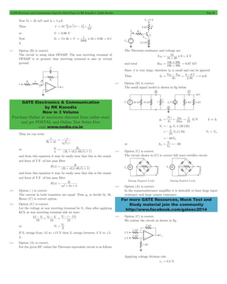 GATE Electronics and Communication Topicwise Solved Paper by RK Kanodia & Ashish Murolia Page 90 
6 V 1 
- 8 - B 
25 10 5 
= 1 # 4 + 0 06 = 0.1 
GATE Electronics & Communication 
by RK Kanodia 
Now in 3 Volume 
Purchase Online at maximum discount from online store 
and get POSTAL and Online Test Series Free 
visit www.nodia.co.in 
10 = # 
+ 
10 20 
k k 
= k # k 
+ = 6.67 kW 
= V TH - V 
BE = - = mA 
3 07 1 
1 
I 
1 
m 
C = = = A/V IC . IE 
1 1 5 =- in Vp = Vin 
=- 60Vin 
V 60 
in 
= o =- 
For more GATE Resources, Mock Test and 
Study material join the community 
http://www.facebook.com/gateec2014 
Now VT = 25 mV and I0 = 1 mA 
Thus I 10 e 1 
10 
= # 3 - = 
or V = 0.06 V 
Now V0 = I # 4k + V . 
k 
k 
100 
V 
4.37 Option (B) is correct. 
The circuit is using ideal OPAMP. The non inverting terminal of 
OPAMP is at ground, thus inverting terminal is also at virtual 
ground. 
Thus we can write 
vi 
1 + v 
R sL 
2 
C sR 1 2 R 
2 
= - 
+ 
or 
v 
i 
0 
v 
R 
=- 2 
+ + 
(R sL)(sR C ) 
1 2 2 1 
and from this equation it may be easily seen that this is the stand-ard 
form of T.F. of low pass filter 
H(s) 
K 
(R sL)(sR C ) 
1 2 2 1 
= 
+ + 
and form this equation it may be easily seen that this is the stand-ard 
form of T.F. of low pass filter 
H(s) 
K 
2 = 
+ + 
as bs b 
4.38 Option ( ) is correct. 
The current in both transistor are equal. Thus gm is decide by M1. 
Hence (C) is correct option. 
4.39 Option (C) is correct. 
Let the voltage at non inverting terminal be V1, then after applying 
KCL at non inverting terminal side we have 
- 1 + 0- 1 
V V V 
10 
15 
10 
= 1- - 15 
V ( ) 
10 
or V1 V 
= 0 
3 
If V0 swings from -15 to +15 V then V1 swings between -5 V to +5 
V. 
4.40 Option (A) is correct. 
For the given DC values the Thevenin equivalent circuit is as follows 
The Thevenin resistance and voltage are 
VTH 9 3 
10 20 
= V 
and total RTH 
10 20 
Since b is very large, therefore IB is small and can be ignored 
Thus IE 
. 
. 
R 
2 3k 
E 
4.41 Option (D) is correct. 
The small signal model is shown in fig below 
gm 
25 
V 
25 
m 
T 
Vo =- gmVp # (3k 3k) 
V ( . k) 
25 
or Am 
V 
4.42 Option (C) is correct. 
The circuit shown in (C) is correct full wave rectifier circuit. 
4.43 Option (A) is correct. 
In the transconductance amplifier it is desirable to have large input 
resistance and large output resistance. 
4.44 Option (C) is correct. 
We redraw the circuit as shown in fig. 
Applying voltage division rule 
v+ = 0.5 V 
 