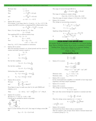 GATE Electronics and Communication Topicwise Solved Paper by RK Kanodia & Ashish Murolia Page 91 
3 = 15 mA to 
9 = 45 mA 
R V V 
o i 
= 1 
0 
+ 
= o + i 
V 
i 
o 
=- + 2 
SPECIAL EDITION ( STUDY MATERIAL FORM ) 
At market Book is available in 3 volume i.e. in 3 book binding 
form. But at NODIA Online Store book is available in 10 book 
binding form. Each unit of Book is in separate binding. 
Available Only at NODIA Online Store 
Click to Buy 
www.nodia.co.in 
We know that v+ = v- 
Thus v- = 0.5 V 
Now i . . 
= 1 - 0 5 = 0 5 mA 
1k 
= 0 5 - 0 = 0 5 mA 
and i . . 
k 
v 
2 
or v0 = 0.5 - 1 =- 0.5 V 
4.45 Option (B) is correct. 
If we assume b very large, then IB = 0 and IE = IC ; VBE = 0.7 V. We 
assume that BJT is in active, so applying KVL in Base-emitter loop 
IE 
= 2 - V 
BE . . 
R 
E 
= 2 - 0 7 = 1 3 mA 
1k 
Since b is very large, we have IE = IC , thus 
IC = 1.3 mA 
Now applying KVL in collector-emitter loop 
10 - 10IC - VCE - IC = 0 
or VCE =- 4.3 V 
Now VBC = VBE - VCE 
= 0.7 - (- 4.3) = 5 V 
Since VBC > 0.7 V, thus transistor in saturation. 
4.46 Option (D) is correct. 
Here the inverting terminal is at virtual ground and the current in 
resistor and diode current is equal i.e. 
IR = ID 
or 
Vi I e / 
R 
V V = D T 
s 
n V T 
= i 
or VD V 1 
I R 
s 
For the first condition 
n 2 o T 
VD 0 V V 1 
I R 
s 
= - 1 = 
For the first condition 
n 4 o T 
VD 0 V V 1 
I R 
s 
= - 1 = 
Subtracting above equation 
n 4 n 2 T 
Vo1- Vo2 V 1 1 
I R 
V 
I R 
s 
T 
s 
= - 
n 4 n2 = T = T 
or Vo1- Vo2 V 1 V 1 
2 
4.47 Option (D) is correct. 
We have Vthp = Vthp = 1 V 
and 
L W 
N 2 = = m 
P 40 
P 
L W 
A/V 
N 
From figure it may be easily seen that Vas for each NMOS and 
PMOS is 2.5 V 
Thus ID K(Vas VT) 
= m - = 90 mA 
A 2 
2 
= - 2 40 (2.5 1) 
V 
4.48 Option (C) is correct. 
We have VZ = 7 volt, VK = 0,RZ = 10W 
Circuit can be modeled as shown in fig below 
Since Vi is lies between 10 to 16 V, the range of voltage across 200 
kW 
V200 = Vi - VZ = 3 to 9 volt 
The range of current through 200 kW is 
200k 
200k 
The range of variation in output voltage 
15m# RZ = 0.15 V to 45m# RZ = 0.45 
Thus the range of output voltage is 7.15 Volt to 7.45 Volt 
4.49 Option (A) is correct. 
The voltage at non-inverting terminal is 
V+ 
R 
V 
sCR 
V 
1 
1 
sC 
sC 
1 i i 
1 
= 
+ 
= 
+ 
Now V- V 
sCR 
V 
1 
1 
= = i 
+ + 
Applying voltage division rule 
V+ ( ) 
( ) 
R R 
V V 
2 i 
1 1 
+ = + 
or 
sCR 
V 
1 
1 
+ i 
(V V) 
2 
or 
V 
sRC 
1 
1 
+ 
V 
i 
0 
V 
sRC 
sRC 
1 1 
= 
+ - 
4.50 Option (C) is correct. 
V 
i 
0 H(s) 
V 
sRC 
sRC 
1 1 
= = 
+ - 
H(jw) 
j RC 
j RC 
1 
1 
w w 
= 
+ - 
+H(jw) = f =- tan-1wRC - tan-1wRC 
=- 2 tan-2wRC 
Minimum value, fmin =-p(at w " 3) 
Maximum value, fmax = 0(at w = 0) 
4.51 Option (D) is correct. 
In the transconductance amplifier it is desirable to have large input 
impedance and large output impedance. 
4.52 Option (C) is correct. 
4.53 Option (D) is correct. 
The voltage at inverting terminal is 
V- = V+ = 10 V 
Here note that current through the capacitor is constant and that 
is 
=V- = 10 = mA 
I 1k 1k 10 
Thus the voltage across capacitor at t = 1 msec is 
VC 
m m 
= # = # 
1 Idt mdt 
C 
1 10 
1 
0 
1 
0 
1 
m 
4 Im 
= 10 # dt = 10 
V 
0 
4.54 Option (A) is correct. 
In forward bias Zener diode works as normal diode. 
Thus for negative cycle of input Zener diode is forward biased and 
it conducts giving VR = Vin . 
 
