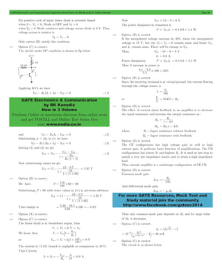 GATE Electronics and Communication Topicwise Solved Paper by RK Kanodia & Ashish Murolia Page 92 
GATE Electronics & Communication 
by RK Kanodia 
Now in 3 Volume 
Purchase Online at maximum discount from online store 
and get POSTAL and Online Test Series Free 
visit www.nodia.co.in 
8 1 5 4 # 100 - = 50% 
. . 
5 4 
V 
k 
= s 
s 10 k R= W = in 
R 
1 
i 
b 
R 
2 E 
=- C 
For more GATE Resources, Mock Test and 
Study material join the community 
http://www.facebook.com/gateec2014 
For positive cycle of input Zener diode is reversed biased 
when 0 < Vin < 6, Diode is OFF and VR = 0 
when Vin > 6 Diode conducts and voltage across diode is 6 V. Thus 
voltage across is resistor is 
VR = Vin - 6 
Only option (B) satisfy this condition. 
4.55 Option (C) is correct. 
The circuit under DC condition is shown in fig below 
Applying KVL we have 
VCC - RC (IC + IB) - VCE = 0 ...(1) 
and VCC - RB IB - VBE = 0 ...(2) 
Substituting IC = bIB in (1) we have 
VCC - RC (bIB + IB) - VCE = 0 ...(3) 
Solving (2) and (3) we get 
VCE 
- ...(4) 
V V 
1 
CC BE 
( ) 
V 
R 
R 
1 
CC 
C 
B 
b 
= - 
+ 
+ 
Now substituting values we get 
VCE 
- = 5.95 V 
12 . 
= - 12 0 7 
53 
( ) 
1 
1 1 60 
+ 
+ + 
4.56 Option (B) is correct. 
We have b' 
= 110 # 60 = 66 
100 
Substituting b' = 66 with other values in (iv) in previous solutions 
VCE 
- = 5.29 V 
12 . 
= - 12 0 7 
53 
( ) 
1 
1 1 66 
+ 
+ + 
Thus change is 
= 5 29 - 59 5 # 100 =- 4.3% 
. . 
5 . 
95 
4.57 Option (A) is correct. 
4.58 Option (C) is correct. 
The Zener diode is in breakdown region, thus 
V+ = VZ = 6 V = Vin 
We know that Vo V 
R 
R 
in 1 
f 
1 
= c + m 
12 9 = o = ` + j = V 
or Vout V 
6 1 k 
k 
24 
The current in 12 kW branch is negligible as comparison to 10 W. 
Thus Current 
V 
9 0 9 
= out = = A 
IC . IE . . 
R 
10 
L 
Now VCE = 15 - 9 = 6 V 
The power dissipated in transistor is 
P = VCE IC = 6 # 0.9 = 5.4 W 
4.59 Option (B) is correct. 
If the unregulated voltage increase by 20%, them the unregulated 
voltage is 18 V, but the VZ = Vin = 6 remain same and hence Vout 
and IC remain same. There will be change in VCE 
Thus, VCE -18 - 9 = 9 V 
IC = 0.9 A 
Power dissipation P = VCE IC = 9 # 0.9 = 8.1 W 
Thus % increase in power is 
. 
4.60 Option (B) is correct. 
Since the inverting terminal is at virtual ground, the current flowing 
through the voltage source is 
Is 
10 
or 
I V 
s 
4.61 Option (D) is correct. 
The effect of current shunt feedback in an amplifier is to decrease 
the input resistance and increase the output resistance as : 
Rif 
A 
= 
+ 
Rof = R0(1 + Ab) 
where Ri " Input resistance without feedback 
Rif " Input resistance with feedback. 
4.62 Option (B) is correct. 
The CE configuration has high voltage gain as well as high 
current gain. It performs basic function of amplifications. The CB 
configuration has lowest Ri and highest Ro. It is used as last step to 
match a very low impedance source and to drain a high impedance 
load 
Thus cascade amplifier is a multistage configuration of CE-CB 
4.63 Option (D) is correct. 
Common mode gain 
ACM 
R 
And differential mode gain 
ADM =- gmRC 
Thus only common mode gain depends on RE and for large value 
of RE it decreases. 
4.64 Option (C) is correct. 
V 
BE = ` - j 
IE Is enV 1 
T 
10 0 . 
7 1 49 1 26 
- 
c - m mA 
e 
13 
10 3 = - = # # 
4.65 Option (C) is correct. 
The circuit is as shown below 
 