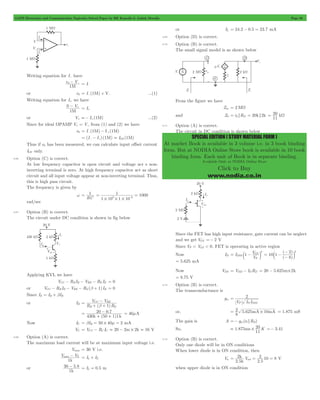 GATE Electronics and Communication Topicwise Solved Paper by RK Kanodia & Ashish Murolia Page 93 
= 20 kW 
SPECIAL EDITION ( STUDY MATERIAL FORM ) 
At market Book is available in 3 volume i.e. in 3 book binding 
form. But at NODIA Online Store book is available in 10 book 
binding form. Each unit of Book is in separate binding. 
Available Only at NODIA Online Store 
Click to Buy 
www.nodia.co.in 
Writing equation for I- have 
0- - = I-or 
e V 
1M 
e0 = I-(1M) + V- ...(1) 
Writing equation for I+ we have 
- + = I+ 
0 V 
1 
M 
or V+ =- I+(1M) ...(2) 
Since for ideal OPAMP V+ = V-, from (1) and (2) we have 
e0 = I-(1M) - I+(1M) 
= (I-- I+) (1M) = IOS (1M) 
Thus if e0 has been measured, we can calculate input offset current 
IOS only. 
4.66 Option (C) is correct. 
At low frequency capacitor is open circuit and voltage acr s non-inverting 
terminal is zero. At high frequency capacitor act as short 
circuit and all input voltage appear at non-inverting terminal. Thus, 
this is high pass circuit. 
The frequency is given by 
w 
= 1 
RC 
1 1000 3 6 # # # 
= = - 
1 10 1 10 
rad/sec 
4.67 Option (B) is correct. 
The circuit under DC condition is shown in fig below 
Applying KVL we have 
VCC - RB IB - VBE - RE IE = 0 
or VCC - RB IB - VBE - RE (b + 1) IB = 0 
Since IE = IB + bIB 
or IB 
- 
V CC V 
BE 
B b 
1 E 
R ( )R 
= 
+ + 
= - = 40mA 
20 0.7 
k + + k 
430 (50 1)1 
Now IC = bIB = 50 # 40m = 2 mA 
VC = VCC - RC IC = 20 - 2m# 2k = 16 V 
4.68 Option (A) is correct. 
The maximum load current will be at maximum input voltage i.e. 
Vmax = 30 V i.e. 
max - Z I I = L + Z 
V V 
1 
k 
or 
- I 0.5 = L = m 
30 5.8 
1 
k 
or IL = 24.2 - 0.5 = 23.7 mA 
4.69 Option (D) is correct. 
4.70 Option (B) is correct. 
The small signal model is as shown below 
From the figure we have 
Zin = 2MW 
and Z0 =rd RD = 20k 2k 
11 
4.71 Option (A) is correct. 
The circuit in DC condition is shown below 
Since the FET has high input resistance, gate current can be neglect 
and we get VGS =- 2 V 
Since VP < VGS < 0, FET is operating in active region 
Now ID I 
1 V DSS 
GS 2 = c - m 
V 
P 
- 
( ) 
2 2 
c m 
( ) 
10 1 
8 
= - 
- 
= 5.625 mA 
Now VDS = VDD - IDRD = 20 - 5.625m#2k 
= 8.75 V 
4.72 Option (B) is correct. 
The transconductance is 
gm 
2 
V I I 
P D DSS 
= 
8 2 
= mA # mA = 1.875 mS 
or, 5.625 10 
The gain is A =- gm(rd RD) 
So, 1.875 K 
= ms # 20 =- 3.41 
11 
4.73 Option (B) is correct. 
Only one diode will be in ON conditions 
When lower diode is in ON condition, then 
Vu 
2 
k 
= sat = = V 
2.5 
2 10 8 
. 
V 
2 5 
k 
when upper diode is in ON condition 
 