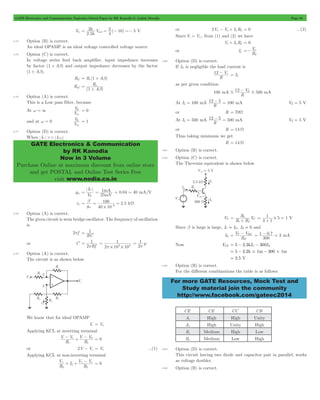 GATE Electronics and Communication Topicwise Solved Paper by RK Kanodia & Ashish Murolia Page 94 
2 V ( ) 
2 10 5 
k 
= sat = - =- V 
R 
1 
o 
b 
V 
in 
V 
in 
GATE Electronics & Communication 
by RK Kanodia 
Now in 3 Volume 
Purchase Online at maximum discount from online store 
and get POSTAL and Online Test Series Free 
visit www.nodia.co.in 
Vs 
2 
12 - Vz I= L 
# 12 VZ # 500 - mA 
12 - 5 = 100 mA V 5 Z = V 
12 - 5 = 500 mA V 5 Z = V 
R VC 
1 2 
= 1 
= 1 # 1 
+ 5 
+ 
= V T - V 
BE . 
= 1 - 0 7 = 3 mA 
For more GATE Resources, Mock Test and 
Study material join the community 
http://www.facebook.com/gateec2014 
Vu 
2.5 
4 
k 
4.74 Option (B) is correct. 
An ideal OPAMP is an ideal voltage controlled voltage source. 
4.75 Option (C) is correct. 
In voltage series feed back amplifier, input impedance increases 
by factor (1 + Ab) and output impedance decreases by the factor 
(1 + Ab). 
Rif = Ri (1 + Ab) 
Rof 
( A ) 
= 
+ 
4.76 Option (A) is correct. 
This is a Low pass filter, because 
At w = 3 
V 
0 = 0 
and at w = 0 
V 
0 = 1 
4.77 Option (D) is correct. 
When IC >> ICO 
gm 
I 
T 
C = 
V 
= mA = 0.04 = 40 mA/V 
1 
mV 
25 
= b = 100 = 2 5 
kW 
- rp . 
g 40 10 
m 3 # 
4.78 Option (A) is correct. 
The given circuit is wein bridge oscillator. The frequency of oscillation 
is 
2pf 
= 1 
RC 
or C 
1 
p 
2 Rf 
= 
1 
3 3 p # # 
2 10 10 
= 
1 
p 
= m 
2 
4.79 Option (A) is correct. 
The circuit is as shown below 
We know that for ideal OPAMP 
V- = V+ 
Applying KCL at inverting terminal 
-- s + V -- V 
0 = 0 
V V 
R 
R 
1 1 
or 2V-- Vo = Vs ...(1) 
Applying KCL at non-inverting terminal 
+ + + +- = 0 
V I 
R 
V V 
R 
L 
o 
2 2 
or 2V+- Vo + ILR2 = 0 ...(2) 
Since V- = V+, from (1) and (2) we have 
Vs + ILR2 = 0 
or IL 
R 
=- 
4.80 Option (D) is correct. 
If IZ is negligible the load current is 
R 
as per given condition 
100 mA 
R 
At IL = 100 mA 
R 
or R = 70W 
At IL = 500 mA 
R 
or R = 14 W 
Thus taking minimum we get 
R = 14 W 
4.81 Option (B) is correct. 
4.82 Option (C) is correct. 
The Thevenin equivalent is shown below 
VT 
R R 
4 1 
= V 
Since b is large is large, IC . IE, IB . 0 and 
IE 
R 
E 
300 
Now VCE = 5 - 2.2kIC - 300IE 
= 5 - 2.2k#1m- 300#1m 
= 2.5 V 
4.83 Option (B) is correct. 
For the different combinations the table is as follows 
CE CE CC CB 
Ai High High Unity 
Av High Unity High 
Ri Medium High Low 
Ro Medium Low High 
4.84 Option (D) is correct. 
This circuit having two diode and capacitor pair in parallel, works 
as voltage doubler. 
4.85 Option (B) is correct. 
 