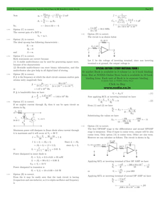GATE Electronics and Communication Topicwise Solved Paper by RK Kanodia & Ashish Murolia Page 97 
1 
p eq 
C C 
1 2 
= 1 2 
+ 
= 2 # 2 = 1 pF 
1 
= - - 
6 12 p # # 
9 # 
p 
1 10 50 3 
= = MHz 
SPECIAL EDITION ( STUDY MATERIAL FORM ) 
At market Book is available in 3 volume i.e. in 3 book binding 
form. But at NODIA Online Store book is available in 10 book 
binding form. Each unit of Book is in separate binding. 
Available Only at NODIA Online Store 
Click to Buy 
www.nodia.co.in 
V I 
2 1 
- = 8 ` jB mS 
Now gm . 
2 5 2 
5 
= DSS - 
P 
- 
AV 
V g R 
V 
i 
m D 
= 0 =- 
So, =- 2ms # 3k =- 6 
4.102 Option (C) is correct. 
The current gain of a BJT is 
hfe = gmrp 
4.103 Option (A) is correct. 
The ideal op-amp has following characteristic : 
Ri " 3 
R0 " 0 
and A " 3 
4.104 Option (C) is correct. 
Both statements are correct because 
(1) A stable multivibrator can be used for generating square wave, 
because of its characteristic 
(2) Bi-stable multivibrator can store binary information, and this 
multivibrator also give help in all digital kind of storing. 
4.105 Option (B) is correct. 
If fT is the frequency at which the short circuit common emitter gain 
attains unity magnitude then 
fT 
g 
(C C ) 
2 
m 
p 
= 
m+ p 
38 10 
3 
# 
- 
14 13 
2 # (10 4 # 
10 ) 
p 
= 
- + - 
or 1.47 1010 = # Hz 
If fB is bandwidth then we have 
fB fT 
1 47 1010 = # 1.64 108 = # Hz 
= . 
b 
90 
4.106 Option (C) is correct. 
If we neglect current through RB then it can be open circuit as 
shown in fig. 
Maximum power will dissipate in Zener diode when current through 
it is maximum and it will occur at Vin = 30 V 
= in - o 
I V V 
20 
= 30 - 10 = 1 A 
20 
I IC + IZ = bIB + IZ Since IC = bIB 
= bIZ + IZ = (b + 1) IZ since IB = IZ 
or IZ I . 
1 b 
0 01 1 99 1 
= 
+ 
= 
+ 
= A 
Power dissipated in zener diode is 
PZ = VZ IZ = 9.5 # 0.01 = 95 mW 
IC = bIZ = 99 # 0.1 = 0.99 A 
VCE = Vo = 10 V 
Power dissipated in transistor is 
PT = VC IC = 10 # 0.99 = 9.9 W 
4.107 Option (B) is correct. 
From the it may be easily seen that the tank circuit is having 
2-capacitors and one-inductor, so it is colpits oscillator and frequency 
is 
f 
2 LC 
= 
Ceq 
C C 
4 
f 
2 10 10 10 
. 
2 10 
4.108 Option (D) is correct. 
The circuit is as shown below 
Let V- be the voltage of inverting terminal, since non inverting 
terminal a at ground, the output voltage is 
Vo = AOLV- ...(1) 
Now applying KCL at inverting terminal we have 
-- s + V -- V 
0 = 0 ...(2) 
V V 
R 
R 
1 2 
From (1) and (2) we have 
V 
s 
= = 2 
O A 
V 
R 
R 
- + 
R R 
2 1 
R 
CL 
OL 
- 
Substituting the values we have 
ACL 
k 
+ 
10 
- 
10 1 
k k 
100 
1k 
k 
= 
- 
=-1000 .- 11 
89 
4.109 Option (A) is correct. 
The first OPAMP stage is the differentiator and second OPAMP 
stage is integrator. Thus if input is cosine term, output will be also 
cosine term. Only option (A) is cosine term. Other are sine term. 
However we can calculate as follows. The circuit is shown in fig 
Applying KCL at inverting terminal of first OP AMP we have 
V 
S 
1 
V 
= -wjL 
R 
100 10 10 3 = - # # - 
10 
= -1 
10 
= - S = j cos 100t 
or V1 jV 
10 
Applying KCL at inverting terminal of second OP AMP we have 
VO 
V 
1 
= -1 w 
/j C 
100 
=- = - 
j 
1 j 
10 # # 6 # 
100 10 10 100 
 