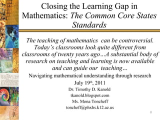 Closing the Learning Gap in Mathematics:  The Common Core States Standards The teaching of mathematics  can be controversial. Today’s classrooms look quite different from classrooms of twenty years ago…A substantial body of research on teaching and learning is now available and can guide our  teaching… Navigating mathematical understanding through research July 19 th , 2011 Dr. Timothy D. Kanold  tkanold.blogspot.com Ms. Mona Toncheff [email_address] 