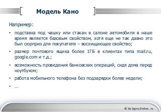 © Six Sigma Online . ru
Модель Кано
Например:
• подставка под чашку или стакан в салоне автомобиля в наше
время является б...