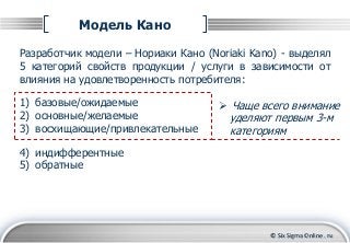 © Six Sigma Online . ru
Модель Кано
Разработчик модели – Нориаки Кано (Noriaki Kano) - выделял
5 категорий свойств продукции / услуги в зависимости от
влияния на удовлетворенность потребителя:
1) базовые/ожидаемые
2) основные/желаемые
3) восхищающие/привлекательные
4) индифферентные
5) обратные
 Чаще всего внимание
уделяют первым 3-м
категориям
 