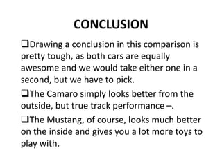 CONCLUSION
Drawing a conclusion in this comparison is
pretty tough, as both cars are equally
awesome and we would take either one in a
second, but we have to pick.
The Camaro simply looks better from the
outside, but true track performance –.
The Mustang, of course, looks much better
on the inside and gives you a lot more toys to
play with.
 