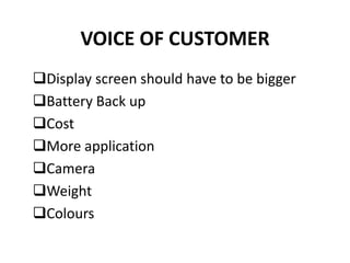 VOICE OF CUSTOMER
Display screen should have to be bigger
Battery Back up
Cost
More application
Camera
Weight
Colours
 