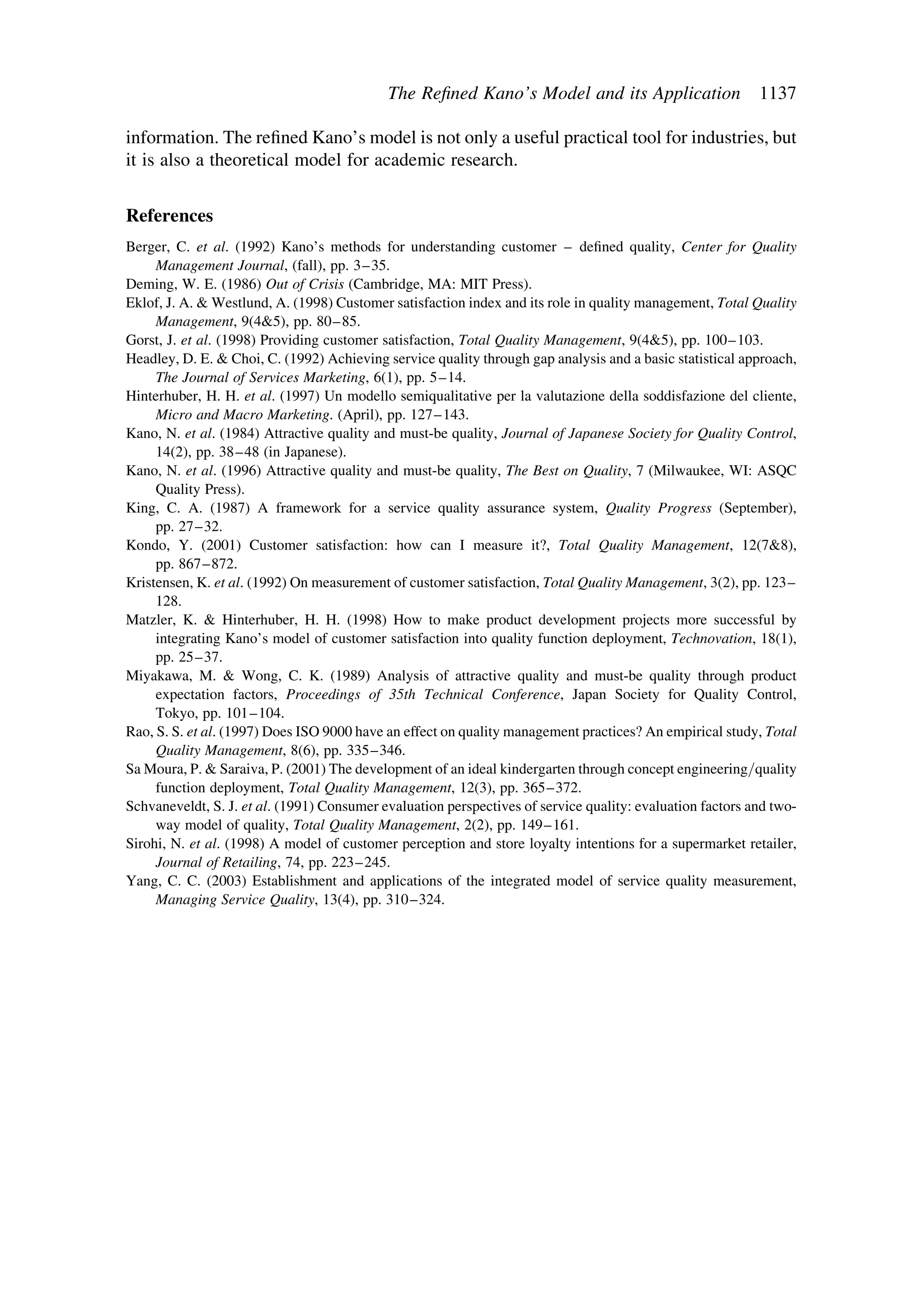 information. The reﬁned Kano’s model is not only a useful practical tool for industries, but
it is also a theoretical model for academic research.
References
Berger, C. et al. (1992) Kano’s methods for understanding customer – deﬁned quality, Center for Quality
Management Journal, (fall), pp. 3–35.
Deming, W. E. (1986) Out of Crisis (Cambridge, MA: MIT Press).
Eklof, J. A. & Westlund, A. (1998) Customer satisfaction index and its role in quality management, Total Quality
Management, 9(4&5), pp. 80–85.
Gorst, J. et al. (1998) Providing customer satisfaction, Total Quality Management, 9(4&5), pp. 100–103.
Headley, D. E. & Choi, C. (1992) Achieving service quality through gap analysis and a basic statistical approach,
The Journal of Services Marketing, 6(1), pp. 5–14.
Hinterhuber, H. H. et al. (1997) Un modello semiqualitative per la valutazione della soddisfazione del cliente,
Micro and Macro Marketing. (April), pp. 127–143.
Kano, N. et al. (1984) Attractive quality and must-be quality, Journal of Japanese Society for Quality Control,
14(2), pp. 38–48 (in Japanese).
Kano, N. et al. (1996) Attractive quality and must-be quality, The Best on Quality, 7 (Milwaukee, WI: ASQC
Quality Press).
King, C. A. (1987) A framework for a service quality assurance system, Quality Progress (September),
pp. 27–32.
Kondo, Y. (2001) Customer satisfaction: how can I measure it?, Total Quality Management, 12(7&8),
pp. 867–872.
Kristensen, K. et al. (1992) On measurement of customer satisfaction, Total Quality Management, 3(2), pp. 123–
128.
Matzler, K. & Hinterhuber, H. H. (1998) How to make product development projects more successful by
integrating Kano’s model of customer satisfaction into quality function deployment, Technovation, 18(1),
pp. 25–37.
Miyakawa, M. & Wong, C. K. (1989) Analysis of attractive quality and must-be quality through product
expectation factors, Proceedings of 35th Technical Conference, Japan Society for Quality Control,
Tokyo, pp. 101–104.
Rao, S. S. et al. (1997) Does ISO 9000 have an effect on quality management practices? An empirical study, Total
Quality Management, 8(6), pp. 335–346.
Sa Moura, P. & Saraiva, P. (2001) The development of an ideal kindergarten through concept engineering/quality
function deployment, Total Quality Management, 12(3), pp. 365–372.
Schvaneveldt, S. J. et al. (1991) Consumer evaluation perspectives of service quality: evaluation factors and two-
way model of quality, Total Quality Management, 2(2), pp. 149–161.
Sirohi, N. et al. (1998) A model of customer perception and store loyalty intentions for a supermarket retailer,
Journal of Retailing, 74, pp. 223–245.
Yang, C. C. (2003) Establishment and applications of the integrated model of service quality measurement,
Managing Service Quality, 13(4), pp. 310–324.
The Reﬁned Kano’s Model and its Application 1137
 