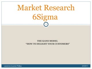 THE KANO MODEL “ HOW TO DELIGHT YOUR CUSTOMERS” Market Research 6Sigma  2/4/2011 Lawrence (Laurie) Phillips 