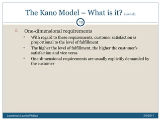 The Kano Model – What is it?  (cont.d) One-dimensional requirements With regard to these requirements, customer satisfaction is proportional to the level of fulfillment The higher the level of fulfillment, the higher the customer ’ s satisfaction and vice versa One-dimensional requirements are usually explicitly demanded by the customer 2/4/2011 Lawrence (Laurie) Phillips 