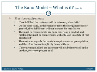 The Kano Model – What is it?  (cont.d) Must-be requirements If not fulfilled, the customer will be extremely dissatisfied On the other hand, as the customer takes these requirements for granted, their fulfillment will not increase his satisfaction The must-be requirements are basic criteria of a product and fulfilling the must-be requirements will only lead to a state of  “ not dissatisfied ” The customer regards the must-be requirements as prerequisites, and therefore does not explicitly demand them  If they are not fulfilled, the customer will not be interested in the product, service or process at all 2/4/2011 Lawrence (Laurie) Phillips 