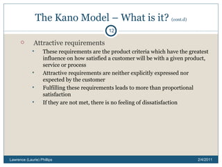 The Kano Model – What is it?  (cont.d) Attractive requirements These requirements are the product criteria which have the greatest influence on how satisfied a customer will be with a given product, service or process Attractive requirements are neither explicitly expressed nor expected by the customer Fulfilling these requirements leads to more than proportional satisfaction If they are not met, there is no feeling of dissatisfaction 2/4/2011 Lawrence (Laurie) Phillips 