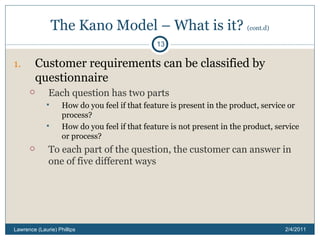 The Kano Model – What is it?  (cont.d) Customer requirements can be classified by questionnaire Each question has two parts How do you feel if that feature is present in the product, service or process? How do you feel if that feature is not present in the product, service or process? To each part of the question, the customer can answer in one of five different ways 2/4/2011 Lawrence (Laurie) Phillips 
