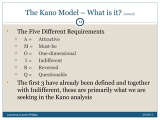The Kano Model – What is it?  (cont.d) The Five Different Requirements A  =  Attractive M =  Must-be O =  One-dimensional I  =  Indifferent R  =  Reversed Q =  Questionable The first 3 have already been defined and together with Indifferent, these are primarily what we are seeking in the Kano analysis 2/4/2011 Lawrence (Laurie) Phillips 